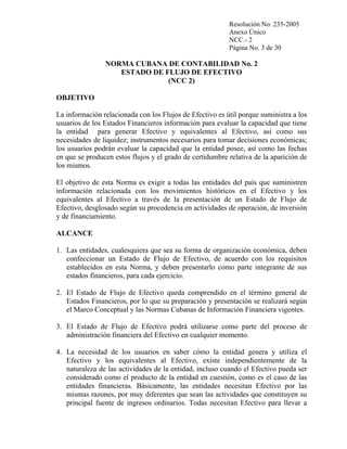 Resolución No. 235-2005
Anexo Único
NCC.- 2
Página No. 3 de 30

NORMA CUBANA DE CONTABILIDAD No. 2
ESTADO DE FLUJO DE EFECTIVO
(NCC 2)
OBJETIVO
La información relacionada con los Flujos de Efectivo es útil porque suministra a los
usuarios de los Estados Financieros información para evaluar la capacidad que tiene
la entidad para generar Efectivo y equivalentes al Efectivo, así como sus
necesidades de liquidez; instrumentos necesarios para tomar decisiones económicas;
los usuarios podrán evaluar la capacidad que la entidad posee, así como las fechas
en que se producen estos flujos y el grado de certidumbre relativa de la aparición de
los mismos.
El objetivo de esta Norma es exigir a todas las entidades del país que suministren
información relacionada con los movimientos históricos en el Efectivo y los
equivalentes al Efectivo a través de la presentación de un Estado de Flujo de
Efectivo, desglosado según su procedencia en actividades de operación, de inversión
y de financiamiento.
ALCANCE
1. Las entidades, cualesquiera que sea su forma de organización económica, deben
confeccionar un Estado de Flujo de Efectivo, de acuerdo con los requisitos
establecidos en esta Norma, y deben presentarlo como parte integrante de sus
estados financieros, para cada ejercicio.
2. El Estado de Flujo de Efectivo queda comprendido en el término general de
Estados Financieros, por lo que su preparación y presentación se realizará según
el Marco Conceptual y las Normas Cubanas de Información Financiera vigentes.
3. El Estado de Flujo de Efectivo podrá utilizarse como parte del proceso de
administración financiera del Efectivo en cualquier momento.
4. La necesidad de los usuarios en saber cómo la entidad genera y utiliza el
Efectivo y los equivalentes al Efectivo, existe independientemente de la
naturaleza de las actividades de la entidad, incluso cuando el Efectivo pueda ser
considerado como el producto de la entidad en cuestión, como es el caso de las
entidades financieras. Básicamente, las entidades necesitan Efectivo por las
mismas razones, por muy diferentes que sean las actividades que constituyen su
principal fuente de ingresos ordinarios. Todas necesitan Efectivo para llevar a

 