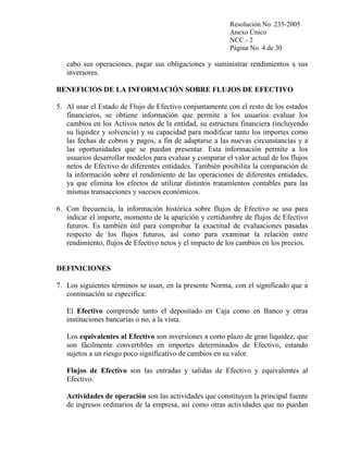 Resolución No. 235-2005
Anexo Único
NCC.- 2
Página No. 4 de 30

cabo sus operaciones, pagar sus obligaciones y suministrar rendimientos a sus
inversores.
BENEFICIOS DE LA INFORMACIÓN SOBRE FLUJOS DE EFECTIVO
5. Al usar el Estado de Flujo de Efectivo conjuntamente con el resto de los estados
financieros, se obtiene información que permite a los usuarios evaluar los
cambios en los Activos netos de la entidad, su estructura financiera (incluyendo
su liquidez y solvencia) y su capacidad para modificar tanto los importes como
las fechas de cobros y pagos, a fin de adaptarse a las nuevas circunstancias y a
las oportunidades que se puedan presentar. Esta información permite a los
usuarios desarrollar modelos para evaluar y comparar el valor actual de los flujos
netos de Efectivo de diferentes entidades. También posibilita la comparación de
la información sobre el rendimiento de las operaciones de diferentes entidades,
ya que elimina los efectos de utilizar distintos tratamientos contables para las
mismas transacciones y sucesos económicos.
6. Con frecuencia, la información histórica sobre flujos de Efectivo se usa para
indicar el importe, momento de la aparición y certidumbre de flujos de Efectivo
futuros. Es también útil para comprobar la exactitud de evaluaciones pasadas
respecto de los flujos futuros, así como para examinar la relación entre
rendimiento, flujos de Efectivo netos y el impacto de los cambios en los precios.

DEFINICIONES
7. Los siguientes términos se usan, en la presente Norma, con el significado que a
continuación se especifica:
El Efectivo comprende tanto el depositado en Caja como en Banco y otras
instituciones bancarias o no, a la vista.
Los equivalentes al Efectivo son inversiones a corto plazo de gran liquidez, que
son fácilmente convertibles en importes determinados de Efectivo, estando
sujetos a un riesgo poco significativo de cambios en su valor.
Flujos de Efectivo son las entradas y salidas de Efectivo y equivalentes al
Efectivo.
Actividades de operación son las actividades que constituyen la principal fuente
de ingresos ordinarios de la empresa, así como otras actividades que no puedan

 