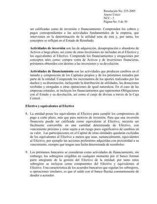 Resolución No. 235-2005
Anexo Único
NCC.- 2
Página No. 5 de 30

ser calificadas como de inversión o financiamiento. Comprenden los cobros y
pagos correspondientes a las actividades fundamentales de la empresa, que
intervienen en la determinación de la utilidad neta de esta y, por tanto, los
conceptos se reflejan en el Estado de Resultado.
Actividades de inversión son las de adquisición, desapropiación o abandono de
Activos a largo plazo, así como de otras inversiones no incluidas en el Efectivo y
los equivalentes al Efectivo. Comprende los financiamientos y erogaciones por
conceptos tales como: compra venta de Activos y de inversiones financieras,
préstamos obtenidos con destino a las inversiones y su devolución.
Actividades de financiamiento son las actividades que producen cambios en el
tamaño y composición de los Capitales propios y de los préstamos tomados por
parte de la entidad. Comprende los incrementos de los aportes realizados por los
dueños y su disminución, incluyendo la distribución de utilidades, las donaciones
recibidas y otorgadas u otras operaciones de igual naturaleza. En el caso de las
empresas estatales, se incluyen los financiamientos que representen Obligaciones
con el Estado y su devolución, así como el canje de divisas a través de la Caja
Central.
Efectivo y equivalentes al Efectivo
8. La entidad posee los equivalentes al Efectivo para cumplir los compromisos de
pago a corto plazo, más que para motivos de inversión. Para que una inversión
financiera pueda ser calificada como equivalente al Efectivo, necesita ser
fácilmente convertible en una cantidad determinada de Efectivo, con
vencimiento próximo y estar sujeta a un riesgo poco significativo de cambios en
su valor. Las participaciones en el Capital de otras entidades quedarán excluidas
de los equivalentes al Efectivo a menos que sean, sustancialmente, equivalentes
al Efectivo, por ejemplo las acciones preferentes adquiridas con proximidad a su
vencimiento, siempre que tengan una fecha determinada de reembolso.
9. Los préstamos bancarios se consideran como actividades de financiamiento, sin
embargo, los sobregiros exigibles en cualquier momento por el banco forman
parte integrante de la gestión del Efectivo de la entidad; por tanto estos
sobregiros se incluyen como componentes del Efectivo y equivalentes al
Efectivo. Una característica de los acuerdos bancarios que regulan los sobregiros,
u operaciones similares, es que el saldo con el banco fluctúa constantemente de
deudor a acreedor.

 