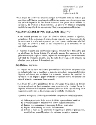 Resolución No. 235-2005
Anexo Único
NCC.- 2
Página No. 6 de 30

10. Los flujos de Efectivo no incluirán ningún movimiento entre las partidas que
constituyen el Efectivo y equivalentes al Efectivo, puesto que estos componentes
son parte de la gestión del Efectivo de la entidad más que de sus actividades de
operación, de inversión o financiamiento. La gestión del Efectivo comprende
también la inversión de los sobrantes de Efectivo y equivalentes al Efectivo.
PRESENTACIÓN DEL ESTADO DE FLUJO DE EFECTIVO
11. Cada entidad presenta sus flujos de Efectivo habidos durante el ejercicio,
procedentes de las actividades de operación, de inversión o de financiamiento, de
la manera que le resulte más apropiada para que exprese con la mayor claridad
los flujos de Efectivo a partir de las características y la naturaleza de las
actividades que realiza.
12. Tengamos en cuenta que una transacción puede contener flujos de Efectivo que
se clasifiquen de forma distinta. Por ejemplo, cuando los reembolsos de un
préstamo incluyen Capital e interés, la parte de intereses puede clasificarse como
actividad de operación, mientras que la parte de devolución del principal se
clasifica como actividad de financiamiento.
Actividades de operación
13. El importe de los flujos de Efectivo procedentes de actividades de operación es
un indicador clave de la medida en la que estas actividades han generado fondos
líquidos suficientes para rembolsar los préstamos, mantener la capacidad de
operación de la empresa, pagar dividendos y realizar nuevas inversiones sin
recurrir a fuentes externas de financiamiento.
14. Los flujos de Efectivo procedentes de las actividades de operación se derivan
fundamentalmente de las transacciones que constituyen la principal fuente de
ingresos ordinarios de la empresa. Por tanto, proceden de las operaciones y otros
sucesos relevantes para la determinación de la utilidad o pérdida neta.
Ejemplos de flujos de Efectivo por actividades de operación son los siguientes:
a)
b)
c)
d)
e)

Cobros procedentes de las ventas de bienes y prestación de servicios;
Cobros procedentes de comisiones y otros ingresos ordinarios;
Pagos a proveedores por el suministro de bienes y servicios;
Pagos a trabajadores y por cuenta de los mismos;
Cobros y pagos de las empresas de seguros por primas y prestaciones,
anualidades y otras obligaciones derivadas de las pólizas suscritas;

 