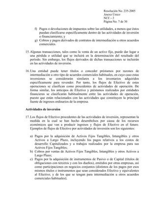 Resolución No. 235-2005
Anexo Único
NCC.- 2
Página No. 7 de 30

f) Pagos o devoluciones de impuestos sobre las utilidades, a menos que éstos
puedan clasificarse específicamente dentro de las actividades de inversión
o financiamiento; y
g) Cobros y pagos derivados de contratos de intermediación u otros acuerdos
comerciales.
15. Algunas transacciones, tales como la venta de un activo fijo, puede dar lugar a
una pérdida o utilidad que se incluirá en la determinación del resultado del
período. Sin embargo, los flujos derivados de dichas transacciones se incluirán
en las actividades de inversión.
16. Una entidad puede tener títulos o conceder préstamos por razones de
intermediación u otro tipo de acuerdos comerciales habituales, en cuyo caso estas
inversiones se considerarán similares a los inventarios adquiridos
específicamente para revender. Por tanto, los flujos de Efectivo de estas
operaciones se clasifican como procedentes de actividades de operación. De
forma similar, los anticipos de Efectivo y préstamos realizados por entidades
financieras se clasificarán habitualmente entre las actividades de operación,
puesto que están relacionados con las actividades que constituyen la principal
fuente de ingresos ordinarios de la empresa.
Actividades de inversión
17. Los flujos de Efectivo procedentes de las actividades de inversión, representan la
medida en la cual se han hecho desembolsos por causa de los recursos
económicos que van a producir ingresos y flujos de Efectivo en el futuro.
Ejemplos de flujos de Efectivo por actividades de inversión son los siguientes:
a) Pagos por la adquisición de Activos Fijos Tangibles, Intangibles y otros
Activos a Largo Plazo, incluyendo los pagos relativos a los costos de
desarrollo Capitalizados y a trabajos realizados por la empresa para sus
Activos Fijos Tangibles;
b) Cobros por ventas de Activos Fijos Tangibles, Intangibles y otros Activos a
Largo Plazo;
c) Pagos por la adquisición de instrumentos de Pasivo o de Capital (títulos de
obligaciones con terceros y con los dueños), emitidos por otras empresas, así
como participaciones en negocios conjuntos (distintos de los pagos por esos
mismos títulos e instrumentos que sean considerados Efectivo y equivalentes
al Efectivo, y de los que se tengan para intermediación u otros acuerdos
comerciales habituales);

 