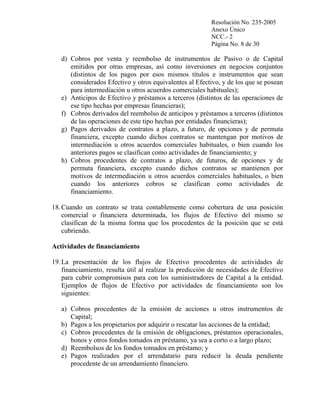 Resolución No. 235-2005
Anexo Único
NCC.- 2
Página No. 8 de 30

d) Cobros por venta y reembolso de instrumentos de Pasivo o de Capital
emitidos por otras empresas, así como inversiones en negocios conjuntos
(distintos de los pagos por esos mismos títulos e instrumentos que sean
considerados Efectivo y otros equivalentes al Efectivo, y de los que se posean
para intermediación u otros acuerdos comerciales habituales);
e) Anticipos de Efectivo y préstamos a terceros (distintos de las operaciones de
ese tipo hechas por empresas financieras);
f) Cobros derivados del reembolso de anticipos y préstamos a terceros (distintos
de las operaciones de este tipo hechas por entidades financieras);
g) Pagos derivados de contratos a plazo, a futuro, de opciones y de permuta
financiera, excepto cuando dichos contratos se mantengan por motivos de
intermediación u otros acuerdos comerciales habituales, o bien cuando los
anteriores pagos se clasifican como actividades de financiamiento; y
h) Cobros procedentes de contratos a plazo, de futuros, de opciones y de
permuta financiera, excepto cuando dichos contratos se mantienen por
motivos de intermediación u otros acuerdos comerciales habituales, o bien
cuando los anteriores cobros se clasifican como actividades de
financiamiento.
18. Cuando un contrato se trata contablemente como cobertura de una posición
comercial o financiera determinada, los flujos de Efectivo del mismo se
clasifican de la misma forma que los procedentes de la posición que se está
cubriendo.
Actividades de financiamiento
19. La presentación de los flujos de Efectivo procedentes de actividades de
financiamiento, resulta útil al realizar la predicción de necesidades de Efectivo
para cubrir compromisos para con los suministradores de Capital a la entidad.
Ejemplos de flujos de Efectivo por actividades de financiamiento son los
siguientes:
a) Cobros procedentes de la emisión de acciones u otros instrumentos de
Capital;
b) Pagos a los propietarios por adquirir o rescatar las acciones de la entidad;
c) Cobros procedentes de la emisión de obligaciones, préstamos operacionales,
bonos y otros fondos tomados en préstamo, ya sea a corto o a largo plazo;
d) Reembolsos de los fondos tomados en préstamo; y
e) Pagos realizados por el arrendatario para reducir la deuda pendiente
procedente de un arrendamiento financiero.

 