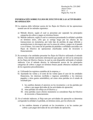 Resolución No. 235-2005
Anexo Único
NCC.- 2
Página No. 9 de 30

INFORMACIÓN SOBRE FLUJOS DE EFECTIVO DE LAS ACTIVIDADES
DE OPERACIÓN
20. La empresa debe informar acerca de los flujos de Efectivo de las operaciones
usando uno de los métodos siguientes:
a) Método directo, según el cual se presentan por separado las principales
categorías de cobros y pagos en términos brutos.
b) Método indirecto, según el cual se comienza presentando la utilidad o pérdida
en términos netos, cifra que se corrige luego por los efectos de las
transacciones no monetarias, por todo tipo de partidas de pago diferido y
acumulaciones (o devengos) que son la causa de cobros y pagos en el pasado
o en el futuro. Así como de las partidas de pérdidas o utilidades asociadas con
flujos de Efectivo de operaciones clasificadas como de inversión o
financiamiento
21. Se aconseja a las entidades presentar los flujos de Efectivo utilizando el método
directo. Este método suministra información que puede ser útil en la estimación
de los flujos de Efectivo futuros, la cual no está disponible utilizando el método
indirecto. Con el método directo, la información acerca de las principales
categorías de cobros o pagos en términos brutos puede obtenerse mediante uno
de los siguientes procedimientos:
a) Utilizando los registros contables de la empresa, o
b) Ajustando las ventas y el costo de las ventas (para el caso de las entidades
financieras, los intereses recibidos e ingresos asimilables y los intereses
pagados y otros gastos asimilables), así como otras partidas en el estado de
resultado por:
I. los cambios durante el ejercicio en los inventarios y en las partidas por
cobrar y por pagar derivadas de las actividades de operación;
II. otras partidas sin reflejo en el Efectivo; y
III. otras partidas cuyos efectos monetarios se consideran flujo de Efectivo
de inversión o financiamiento.
22. En el método indirecto, el flujo neto por actividades de operación se determina
corrigiendo la utilidad o la pérdida, en términos netos, por los efectos de:
a) los cambios durante el período en los inventarios y en las cuentas por
cobrar y por pagar derivadas de las actividades de operación;

 