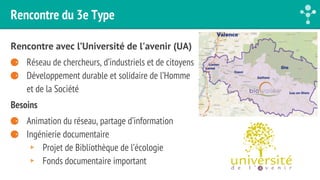 Rencontre du 3e Type 
Rencontre avec l’Université de l'avenir (UA) 
⚈ Réseau de chercheurs, d’industriels et de citoyens 
⚈ Développement durable et solidaire de l’Homme 
et de la Société 
Besoins 
⚈ Animation du réseau, partage d’information 
⚈ Ingénierie documentaire 
▸ Projet de Bibliothèque de l’écologie 
▸ Fonds documentaire important 
 