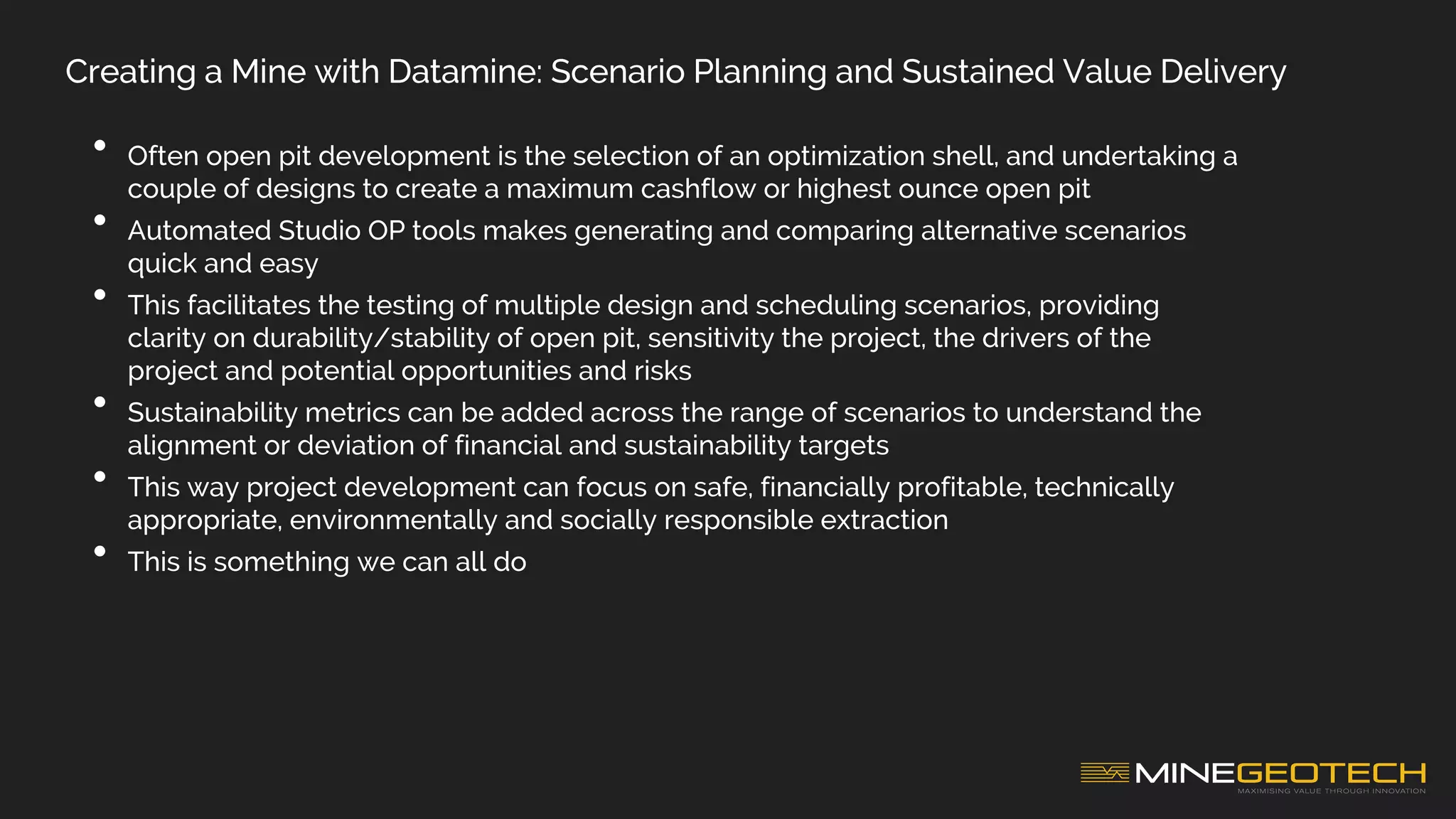 Creating a Mine with Datamine: Scenario Planning and Sustained Value Delivery
• Often open pit development is the selection of an optimization shell, and undertaking a
couple of designs to create a maximum cashflow or highest ounce open pit
• Automated Studio OP tools makes generating and comparing alternative scenarios
quick and easy
• This facilitates the testing of multiple design and scheduling scenarios, providing
clarity on durability/stability of open pit, sensitivity the project, the drivers of the
project and potential opportunities and risks
• Sustainability metrics can be added across the range of scenarios to understand the
alignment or deviation of financial and sustainability targets
• This way project development can focus on safe, financially profitable, technically
appropriate, environmentally and socially responsible extraction
• This is something we can all do
 