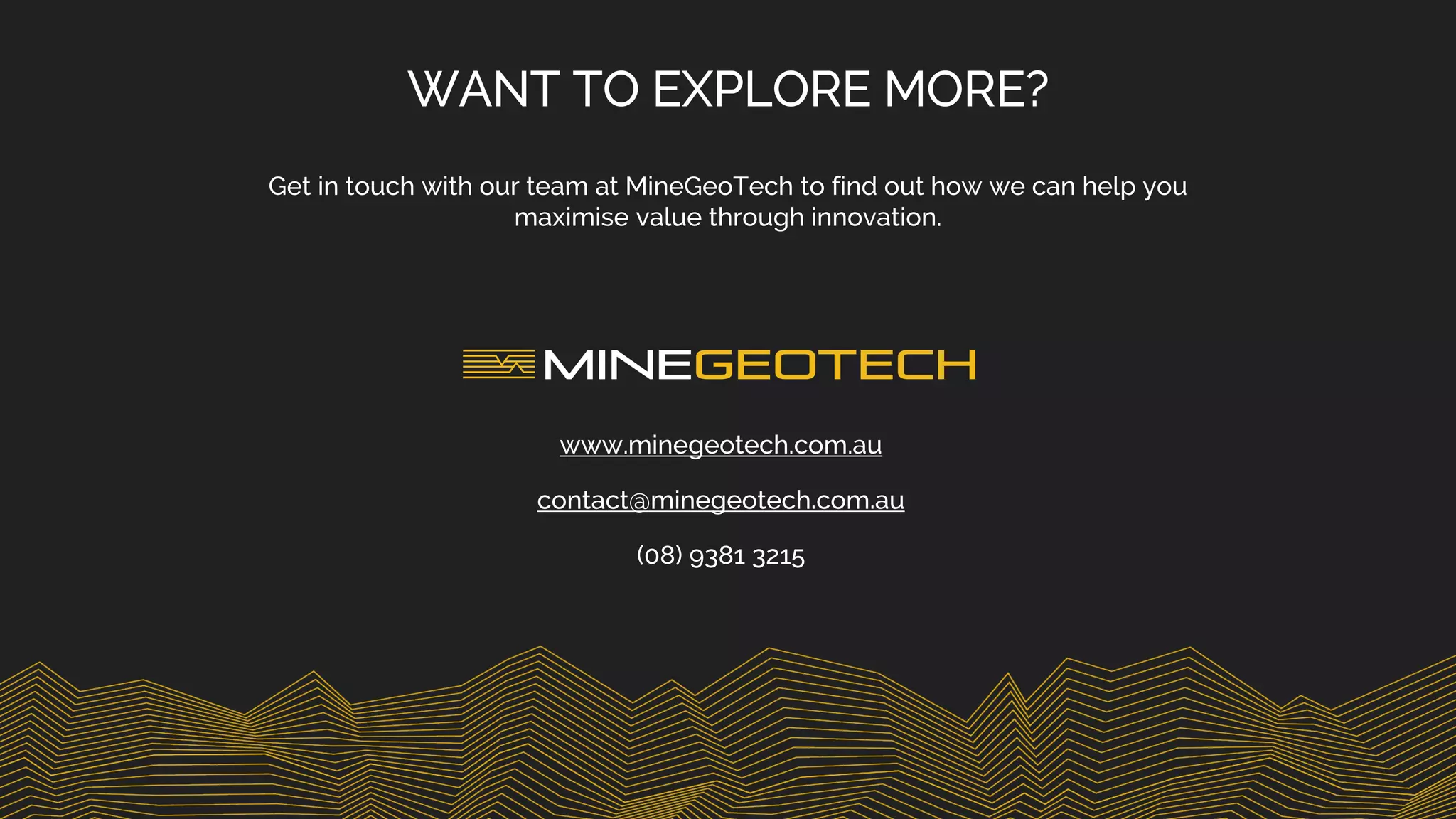 WANT TO EXPLORE MORE?
Get in touch with our team at MineGeoTech to find out how we can help you
maximise value through innovation.
www.minegeotech.com.au
contact@minegeotech.com.au
(08) 9381 3215
 