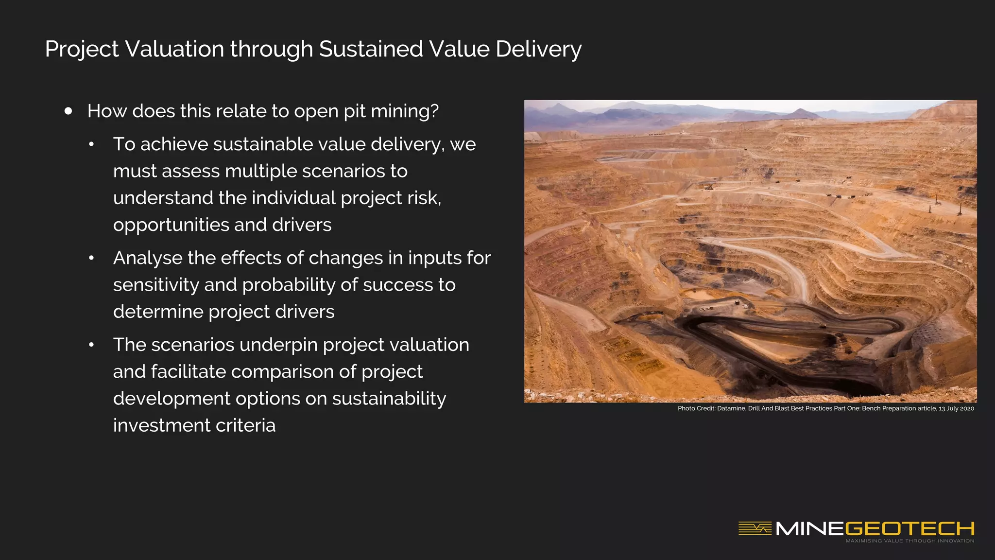 Project Valuation through Sustained Value Delivery
• How does this relate to open pit mining?
• To achieve sustainable value delivery, we
must assess multiple scenarios to
understand the individual project risk,
opportunities and drivers
• Analyse the effects of changes in inputs for
sensitivity and probability of success to
determine project drivers
• The scenarios underpin project valuation
and facilitate comparison of project
development options on sustainability
investment criteria
Photo Credit: Datamine, Drill And Blast Best Practices Part One: Bench Preparation article, 13 July 2020
 