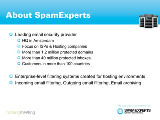 About SpamExperts

 Leading email security provider
    HQ in Amsterdam
    Focus on ISPs & Hosting companies
    More than 1.2 million protected domains
    More than 40 million protected inboxes
    Customers in more than 100 countries


 Enterprise-level filtering systems created for hosting environments
 Incoming email filtering, Outgoing email filtering, Email archiving
 