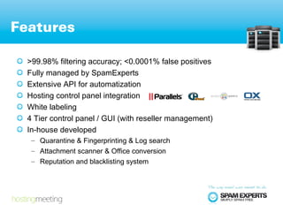 Features

  >99.98% filtering accuracy; <0.0001% false positives
  Fully managed by SpamExperts
  Extensive API for automatization
  Hosting control panel integration
  White labeling
  4 Tier control panel / GUI (with reseller management)
  In-house developed
   – Quarantine & Fingerprinting & Log search
   – Attachment scanner & Office conversion
   – Reputation and blacklisting system
 