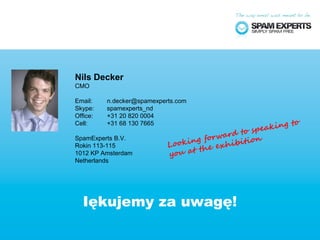Nils Decker
CMO

Email:    n.decker@spamexperts.com
Skype:    spamexperts_nd
Office:   +31 20 820 0004
                                                         g to
                                                   eakin
Cell:     +31 68 130 7665
                                                sp
                                     orw ard to
                               king f exhibition
SpamExperts B.V.
                            Loo
                                   the
Rokin 113-115
1012 KP Amsterdam           you at
Netherlands




  Iękujemy za uwagę!
 