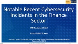 1H2020 FINSEC – DIGITAL FINANCE ACADEMY FOR SECURITY
INNOV-ACTS, Limited
H2020 FINSEC Project
The FINSEC project is co-funded from the European Union’s Horizon 2020 programme under grant
Agreement No 786727
Notable Recent Cybersecurity
Incidents in the Finance
Sector
15/04/2020
 