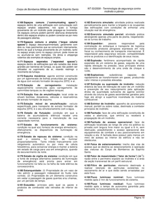 Corpo de Bombeiros Militar do Estado do Espírito Santo NT 03/2009 - Terminologia de segurança contra
incêndio e pânico
Página 10
4.169 Espaços comuns (“communicating space”):
espaços dentro de uma edificação com comunicação com
espaços amplos adjacentes, nos quais a fumaça
proveniente de um incêndio pode propagar-se livremente.
Os espaços comuns podem permitir aberturas diretamente
dentro dos espaços amplos ou podem conectar-se por meio
de passagens abertas.
4.170 Espaços comuns e amplos (“largue volume
spaces”): espaço descompartimentado, geralmente com
dois ou mais pavimentos que se comunicam internamente,
dentro do qual a fumaça proveniente de um incêndio, tanto
no espaço amplo como no espaço comum, pode mover-se
ou acumular-se sem restrições. Os átrios e shoppings
cobertos são exemplos de espaços amplos.
4.171 Espaços separados (“separated spaces”):
espaços dentro de edificações que são isolados das áreas
grandes por barreiras de fumaça, os quais não podem ser
utilizados no suprimento de ar, visando restringir o
movimento da fumaça.
4.172 Espuma mecânica: agente extintor constituído
por um aglomerado de bolhas produzidas por agitação
da água com extrato formador de espuma (EFE) e ar.
4.173 Estação de carregamento: instalação
especialmente construída para carregamento de
caminhões-tanques ou de vagões-tanques.
4.174 Estação fixa de emulsificação: local onde se
situam bombas, dosadores, válvulas e reservatórios
de extrato formador de espuma.
4.175 Estação móvel de emulsificação: veículo
especificado para transporte de extrato formador de
espuma (EFE) e o seu emulsionamento com a água.
4.176 Estado de flutuação: condição em que a
bateria de acumuladores elétricos recebe uma
corrente necessária para a manutenção de sua
capacidade nominal.
4.177 Estado de funcionamento do sistema:
condição na qual a(s) fonte(s) de energia alimenta(m),
efetivamente, os dispositivos da iluminação de
emergência.
4.178 Estado de repouso do sistema: condição na
qual o sistema foi inibido de iluminar
propositadamente. Tanto inibido manualmente com
religamento automático ou por meio de célula
fotoelétrica, para conservar energia e manter a bateria
em estado de carga para uso em emergência, quando
do escurecimento da noite.
4.179 Estado de vigília do sistema: condição em que
a fonte de energia alternativa (sistema de iluminação
de emergência) está pronta para entrar em
funcionamento na falta ou na falha da rede elétrica da
concessionária.
4.180 Estanqueidade: (I) Propriedade de um vaso de
não admitir a passagem indesejável do fluido nele
contido. (2) Propriedade de um elemento construtivo
em vedar a passagem de gases quentes e/ou chamas,
por um período de tempo.
4.181 Exaustão: princípio pelo qual os gazes e
produtos de combustão são retirados do interior do
túnel.
4.182 Exercício simulado: atividade prática realizada
periodicamente para manter a brigada e os ocupantes
das edificações com condições de enfrentar uma
situação real de emergência.
4.183 Exercício simulado parcial: atividade prática
abrangendo apenas uma parte da planta, respeitando-
se os turnos de trabalho.
4.184 Expedidor: pessoa responsável pela
contratação do embarque e transporte de logística
envolvendo produtos perigosos expressos em nota
fiscal ou conhecimento de transporte internacional. É
responsável pela segurança veicular, compatibilidade
entre os produtos e a identificação de seus riscos.
4.185 Explosão: fenômeno acompanhado de rápida
expansão de um sistema de gases, seguida de uma
rápida elevação na pressão; seus principais efeitos
são o desenvolvimento de uma onda de choque e
ruído.
4.186 Explosivos: substâncias capazes de
rapidamente se transformarem em gases, produzindo
calor intenso e pressões elevadas.
4.187 Extinção ou supressão de incêndio: redução
drástica da taxa de liberação de calor de um incêndio
e prevenção de seu ressurgimento pela aplicação
direta de quantidade suficiente de agente extintor
através da coluna de gases ascendentes gerados pelo
fogo ate atingir a superfície incendiada do material
combustível.
4.188 Extintor de incêndio: aparelho de acionamento
manual, portátil ou sobre rodas, destinado a combater
princípios de incêndio.
4.189 Fachada: face de uma edificação constituída de
vedos e aberturas, que emitirá ou receberá a
propagação de um incêndio.
4.190 Fachada de acesso operacional: face da
edificação localizada ao longo de uma via pública ou
privada com largura livre maior ou igual a 6 m, sem
obstrução, possibilitando o acesso operacional dos
equipamentos de combate e seu posicionamento em
relação a ela. A fachada deve possuir pelo menos um
meio de acesso ao interior do edifício e não ter
obstáculos.
4.191 Faixa de estacionamento: trecho das vias de
acesso que se destina ao estacionamento e operação
das viaturas do Corpo de Bombeiros do Espírito
Santo.
4.192 Fator de massividade (“fator de forma”) (m-1
):
razão entre o perímetro exposto ao incêndio e a área
da seção transversal de um perfil estrutural.
4.193 Filtro de partículas: elemento destinado a
realizar retenção de partículas existentes no
escoamento de ar e que estão sendo arrastadas por
este fluxo.
4.194 Fluxo luminoso nominal: fluxo luminoso
medido após 2 min de funcionamento do sistema.
4.195 Fluxo luminoso residual: fluxo luminoso
medido após o tempo de autonomia garantida pelo
fabricante no funcionamento do sistema.
 