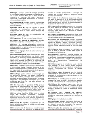Corpo de Bombeiros Militar do Estado do Espírito Santo NT 03/2009 - Terminologia de segurança contra
incêndio e pânico
Página 11
4.196 Fogo: é a reação química de oxidação (processo
de combustão), caracterizada pela emissão de calor,
luz e gases tóxicos. Para que o fogo exista, é
necessária a presença de quatro elementos:
combustível, comburente (normalmente o oxigênio),
calor e reação em cadeia.
4.197 Fogo classe A: fogo em materiais combustíveis
sólidos, que queimam em superfície e profundidade,
deixando resíduos.
4.198 Fogo classe B: fogo em líquidos e gases
inflamáveis ou combustíveis sólidos, que se
liquefazem por ação do calor e queima somente em
superfície.
4.199 Fogo classe C: fogo em equipamentos de
instalação elétrica energizadas.
4.200 Fogo classe D: fogo em materiais pirofóricos.
4.201 Fogos de artifício e estampido: artefato
pirotécnico, que produz ruídos e efeitos luminosos.
4.202 Fonte de energia alternativa: dispositivo
destinado a fornecer energia elétrica ao(s) ponto(s) de
luz de emergência na falta ou falha de alimentação na
rede elétrica da concessionária.
4.203 Fonte de ingnição: fonte de calor (externa) que
inicia a combustão.
4.204 Fotoluminescência: efeito alcançado por meio
de um pigmento não radioativo, não tóxico, o qual
absorve luz do dia ou luz artificial e emite brilho (luz)
por no mínimo 10 min. O pigmento armazena fótons
claros (como energia) que excita as moléculas de
sulfeto, aluminato, silicato etc e emite brilho intenso,
em ambiente escuro, de cor amarelo-esverdeado.
4.205 Fumaça (“smoke”): partículas de ar transportadas
na forma sólida, líquida e gasosa, decorrente de um
material submetido a pirólise ou combustão, que juntamente
com a quantidade de ar que é conduzida, ou de qualquer
outra forma, misturada formando uma massa.
4.206 Gás limpo: agentes extintores na forma de gás que
não degradam a natureza e não afetam a camada de
ozônio. São inodoros, incolores, maus condutores de
eletricidade e não corrosivos. Dividem-se em compostos
halogenados e mistura de gases inertes. Nota: o CO2 não é
considerado gás limpo por sua ação asfixiante na
concentração de extinção.
4.207 Gás liquefeito de petróleo (GLP): produto
constituído de hidrocarbonetos com três ou quatro
átomos de carbono (propano, propeno, butano,
buteno), podendo apresentar-se em mistura entre si e
com pequenas frações de outros hidrocarbonetos.
4.208 Gás natural liquefeito (GNL): fluido no estado
líquido em condições criogênicas, composto
predominantemente de metano e que pode conter
quantidades mínimas de etano, propano, nitrogênio ou
outros componentes normalmente encontrados no gás
natural.
4.209 Gerador de espuma: equipamento que se
destina a facilitar a mistura da solução com o ar para
a formação de espuma.
4.210 Gerenciamento de riscos: são procedimentos a
serem tomados em uma edificação ou área de risco,
visando ao estudo, planejamento e execução de
medidas que venham a garantir a segurança contra
incêndio desses locais.
4.211 Grelha de insuflamento: dispositivo utilizado
nas redes de distribuição de ar, posicionado no final
de cada trecho. Este elemento terminal é utilizado
para direcionar e/ou distribuir do modo adequado o
fluxo de ar de determinado ambiente.
4.212 Grupo motoventilador: equipamento composto
por motor elétrico e ventilador, com a finalidade de
insuflar ar dentro de um corpo de escada de
segurança para pressurizá-la e expulsar a possível
entrada de fumaça.
4.213 Grupo motogerador: equipamento cuja força
provém da explosão do combustível misturado ao ar,
com a finalidade de gerar energia elétrica.
4.214 Guarda ou guarda-corpo: barreira protetora
vertical, maciça ou não delimitando as faces laterais
abertas de escadas, rampas, patamares, terraços,
balcões, galerias e assemelhados, servindo como
proteção contra eventuais quedas de um nível para
outro.
4.215 Heliponto: área homologada ou registrada, ao
nível do solo ou elevada, utilizada para pousos e
decolagens de helicópteros.
4.216 Heliportos: helipontos públicos dotados de
instalações e facilidades para apoio de helicópteros e
de embarque e desembarque de pessoas, tais como:
pátio de estacionamento, estação de passageiros,
locais de abastecimento, equipamentos de
manutenção etc.
4.217 Hidrante: ponto de tomada de água onde há
uma (simples) ou duas (duplo) saídas contendo
válvulas angulares com seus respectivos adaptadores,
tampões, mangueiras de incêndio e demais
acessórios.
4.218 Hidrante urbano de coluna: aparelho ligado à
rede pública de distribuição de água, que permite a
adaptação de bombas e/ou mangueiras para o serviço
de extinção de incêndios.
4.219 Hidrante de parede: ponto de tomada de água
instalado na rede particular, embutido em parede,
podendo estar no interior de um abrigo de mangueira.
4.220 Hidrante de recalque: registro para uso do
Corpo de Bombeiros, que permite o recalque de água
para o sistema, podendo ser dentro da propriedade
quando o acesso do Corpo de Bombeiros estiver
garantido.
4.221 Hidrante para sistema de espuma:
equipamento destinado a alimentar com água ou
solução de espuma as mangueiras para combate a
incêndio.
4.222 Ignição: iniciação da combustão.
4.223 Iluminação auxiliar: iluminação destinada a
permitir a continuação do trabalho, em caso de falha
do sistema normal de iluminação. Por exemplo:
centros médicos, aeroportos, metrô, etc.
4.224 Iluminação de ambiente ou aclaramento:
iluminação com intensidade suficiente para garantir a
 