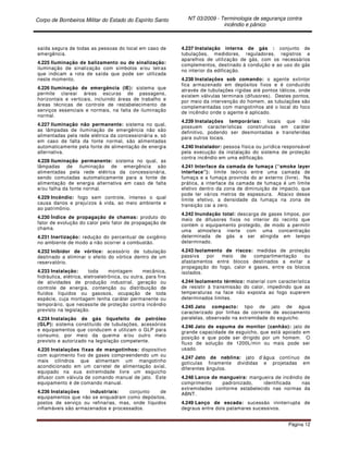 Corpo de Bombeiros Militar do Estado do Espírito Santo NT 03/2009 - Terminologia de segurança contra
incêndio e pânico
Página 12
saída segura de todas as pessoas do local em caso de
emergência.
4.225 Iluminação de balizamento ou de sinalização:
iluminação de sinalização com símbolos e/ou letras
que indicam a rota de saída que pode ser utilizada
neste momento.
4.226 Iluminação de emergência (IE): sistema que
permite clarear áreas escuras de passagens,
horizontais e verticais, incluindo áreas de trabalho e
áreas técnicas de controle de restabelecimento de
serviços essenciais e normais, na falta de iluminação
normal.
4.227 Iluminação não permanente: sistema no qual,
as lâmpadas de iluminação de emergência não são
alimentadas pela rede elétrica da concessionária e, só
em caso de falta da fonte normal, são alimentadas
automaticamente pela fonte de alimentação de energia
alternativa.
4.228 Iluminação permanente: sistema no qual, as
lâmpadas de iluminação de emergência são
alimentadas pela rede elétrica da concessionária,
sendo comutadas automaticamente para a fonte de
alimentação de energia alternativa em caso de falta
e/ou falha da fonte normal.
4.229 Incêndio: fogo sem controle, intenso o qual
causa danos e prejuízos à vida, ao meio ambiente e
ao patrimônio.
4.230 Índice de propagação de chamas: produto do
fator de evolução do calor pelo fator de propagação de
chama.
4.231 Inertização: redução do percentual de oxigênio
no ambiente de modo a não ocorrer a combustão.
4.232 Inibidor de vórtice: acessório de tubulação
destinado a eliminar o efeito do vórtice dentro de um
reservatório.
4.233 Instalação: toda montagem mecânica,
hidráulica, elétrica, eletroeletrônica, ou outra, para fins
de atividades de produção industrial, geração ou
controle de energia, contenção ou distribuição de
fluídos líquidos ou gasosos, ocupação de toda
espécie, cuja montagem tenha caráter permanente ou
temporário, que necessite de proteção contra incêndio
previsto na legislação.
4.234 Instalação de gás liquefeito de petróleo
(GLP): sistema constituído de tubulações, acessórios
e equipamentos que conduzem e utilizam o GLP para
consumo, por meio da queima e/ou outro meio
previsto e autorizado na legislação competente.
4.235 Instalações fixas de mangotinhos: dispositivo
com suprimento fixo de gases compreendendo um ou
mais cilindros que alimentam um mangotinho
acondicionado em um carretel de alimentação axial,
equipado na sua extremidade livre um esguicho
difusor com válvula de comando manual de jato. Este
equipamento é de comando manual.
4.236 Instalações industriais: conjunto de
equipamentos que não se enquadram como depósitos,
postos de serviço ou refinarias, mas, onde líquidos
inflamáveis são armazenados e processados.
4.237 Instalação interna de gás : conjunto de
tubulações, medidores, reguladores, registros e
aparelhos de utilização de gás, com os necessários
complementos, destinado à condução e ao uso do gás
no interior da edificação.
4.238 Instalações sob comando: o agente extintor
fica armazenado em depósitos fixos e é conduzido
através de tubulações rígidas até pontos táticos, onde
existem válvulas terminais (difusores). Destes pontos,
por meio da intervenção do homem, as tubulações são
complementadas com mangotinhos até o local do foco
de incêndio onde o agente é aplicado.
4.239 Instalações temporárias: locais que não
possuem características construtivas em caráter
definitivo, podendo ser desmontadas e transferidas
para outros locais.
4.240 Instalador: pessoa física ou jurídica responsável
pela execução da instalação do sistema de proteção
contra incêndio em uma edificação.
4.241 Interface da camada de fumaça (“smoke layer
interface”): limite teórico entre uma camada de
fumaça e a fumaça provinda do ar externo (livre). Na
prática, a interface da camada de fumaça é um limite
efetivo dentro da zona de diminuição de impacto, que
pode ter vários metros de espessura. Abaixo desse
limite efetivo, a densidade da fumaça na zona de
transição cai a zero.
4.242 Inundação total: descarga de gases limpos, por
meio de difusores fixos no interior do recinto que
contém o equipamento protegido, de modo a permitir
uma atmosfera inerte com uma concentração
determinada de gás a ser atingida em tempo
determinado.
4.243 Isolamento de riscos: medidas de proteção
passiva por meio de compartimentação ou
afastamentos entre blocos destinados a evitar a
propagação do fogo, calor e gases, entre os blocos
isolados.
4.244 Isolamento térmico: material com característica
de resistir à transmissão do calor, impedindo que as
temperaturas na face não exposta ao fogo superem
determinados limites.
4.245 Jato compacto: tipo de jato de água
caracterizado por linhas de corrente de escoamento
paralelas, observado na extremidade do esguicho.
4.246 Jato de espuma de monitor (canhão): jato de
grande capacidade de esguicho, que está apoiado em
posição e que pode ser dirigido por um homem. O
fluxo de solução de 1200L/min ou mais pode ser
usado.
4.247 Jato de neblina: jato d’água contínuo de
gotículas finamente divididas e projetadas em
diferentes ângulos.
4.248 Lance de mangueira: mangueira de incêndio de
comprimento padronizado, identificada nas
extremidades conforme estabelecido nas normas da
ABNT.
4.249 Lanço de escada: sucessão ininterrupta de
degraus entre dois patamares sucessivos.
 