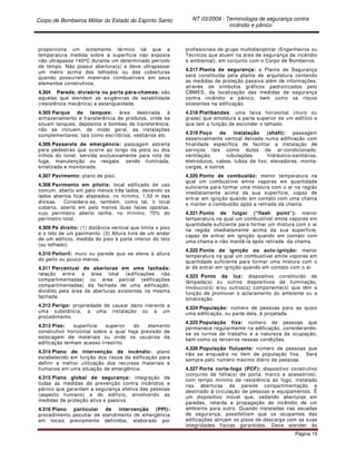 Corpo de Bombeiros Militar do Estado do Espírito Santo NT 03/2009 - Terminologia de segurança contra
incêndio e pânico
Página 15
proporciona um isolamento térmico tal que a
temperatura medida sobre a superfície não exposta
não ultrapasse 140ºC durante um determinado período
de tempo. Não possui abertura(s) e deve ultrapassar
um metro acima dos telhados ou das coberturas
quando possuírem materiais combustíveis em seus
elementos construtivos.
4.304 Parede, divisória ou porta pára-chamas: são
aquelas que atendem as exigências de estabilidade
(resistência mecânica) e estanqueidade.
4.305 Parque de tanques: área destinada à
armazenamento e transferência de produtos, onde se
situam tanques, depósitos e bombas de transferência;
não se incluem, de modo geral, as instalações
complementares, tais como escritórios, vestiários etc.
4.306 Passarela de emergência: passagem estreita
para pedestres que ocorre ao longo da pista ou dos
trilhos do túnel, servida exclusivamente para rota de
fuga, manutenção ou resgate, sendo iluminada,
sinalizada e monitorada.
4.307 Pavimento: plano de piso.
4.308 Pavimento em pilotis: local edificado de uso
comum, aberto em pelo menos três lados, devendo os
lados abertos ficar afastados, no mínimo, 1,50 m das
divisas. Considera-se, também, como tal, o local
coberto, aberto em pelo menos duas faces opostas,
cujo perímetro aberto tenha, no mínimo, 70% do
perímetro total.
4.309 Pé direito: (1) distância vertical que limita o piso
e o teto de um pavimento. (2) Altura livre de um andar
de um edifício, medida do piso à parte inferior do teto
(ou telhado).
4.310 Peitoril: muro ou parede que se eleva à altura
do peito ou pouco menos.
4.311 Percentual de aberturas em uma fachada:
relação entre a área total (edificações não
compartimentadas) ou área parcial (edificações
compartimentadas) da fachada de uma edificação,
dividido pela área de aberturas existentes na mesma
fachada.
4.312 Perigo: propriedade de causar dano inerente a
uma substância, a uma instalação ou a um
procedimento.
4.313 Piso: superfície superior do elemento
construtivo horizontal sobre a qual haja previsão de
estocagem de materiais ou onde os usuários da
edificação tenham acesso irrestrito.
4.314 Plano de intervenção de incêndio: plano
estabelecido em função dos riscos da edificação para
definir a melhor utilização dos recursos materiais e
humanos em uma situação de emergência.
4.315 Plano global de segurança: integração de
todas as medidas de prevenção contra incêndios e
pânico que garantam a segurança efetiva das pessoas
(aspecto humano) e do edifício, envolvendo as
medidas de proteção ativa e passiva.
4.316 Plano particular de intervenção (PPI):
procedimento peculiar de atendimento de emergência
em locais previamente definidos, elaborado por
profissionais de grupo multidisciplinar (Engenheiros ou
Técnicos que atuem na área de segurança de incêndio
e ambiental), em conjunto com o Corpo de Bombeiros.
4.317 Planta de segurança: a Planta de Segurança
será constituída pela planta de arquitetura contendo
as medidas de proteção passiva além de informações,
através de símbolos gráficos padronizados pelo
CBMES, da localização das medidas de segurança
contra incêndio e pânico, bem como os riscos
existentes na edificação.
4.318 Platibandas: uma faixa horizontal (muro ou
grade) que emoldura a parte superior de um edifício e
que tem a função de esconder o telhado.
4.319 Poço de instalação (shaft): passagem
essencialmente vertical deixada numa edificação com
finalidade específica de facilitar a instalação de
serviços tais como dutos de ar-condicionado,
ventilação, tubulações hidráulico-sanitárias,
eletrodutos, cabos, tubos de lixo, elevadores, monta-
cargas, e outros.
4.320 Ponto de combustão: menor temperatura na
qual um combustível emite vapores em quantidade
suficiente para formar uma mistura com o ar na região
imediatamente acima da sua superfície, capaz de
entrar em ignição quando em contato com uma chama
e manter a combustão após a retirada da chama.
4.321 Ponto de fulgor (“flash point”): menor
temperatura na qual um combustível emite vapores em
quantidade suficiente para formar um mistura com o ar
na região imediatamente acima da sua superfície,
capaz de entrar em ignição quando em contato com
uma chama e não mantê-la após retirada da chama.
4.322 Ponto de ignição ou auto-ignição: menor
temperatura na qual um combustível emite vapores em
quantidade suficiente para formar uma mistura com o
ar de entrar em ignição quando em contato com o ar.
4.323 Ponto de luz: dispositivo constituído de
lâmpada(s) ou outros dispositivos de iluminação,
invólucro(s) e/ou outros(s) componente(s) que têm a
função de promover o aclaramento do ambiente ou a
sinalização.
4.324 População: número de pessoas para as quais
uma edificação, ou parte dela, é projetada.
4.325 População fixa: número de pessoas que
permanece regularmente na edificação, considerando-
se os turnos de trabalho e a natureza da ocupação,
bem como os terceiros nessas condições.
4.326 População flutuante: número de pessoas que
não se enquadra no item de população fixa. Será
sempre pelo número máximo diário de pessoas.
4.327 Porta corta-fogo (PCF): dispositivo construtivo
(conjunto de folha(s) de porta, marco e acessórios),
com tempo mínimo de resistência ao fogo, instalado
nas aberturas da parede compartimentação e
destinado à circulação de pessoas e equipamentos. É
um dispositivo móvel que, vedando aberturas em
paredes, retarda a propagação do incêndio de um
ambiente para outro. Quando instaladas nas escadas
de segurança, possibilitam que os ocupantes das
edificações atinjam os pisos de descarga com as suas
integridades físicas garantidas. Deve atender às
 