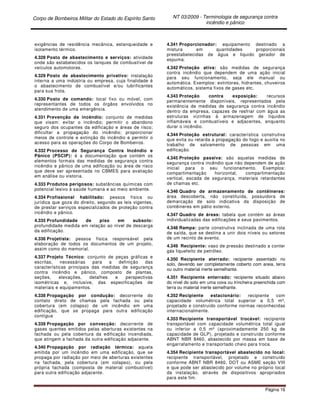 Corpo de Bombeiros Militar do Estado do Espírito Santo NT 03/2009 - Terminologia de segurança contra
incêndio e pânico
Página 16
exigências de residência mecânica, estanqueidade e
isolamento térmico.
4.328 Posto de abastecimento e serviços: atividade
onde são estabelecidos os tanques de combustível de
veículos automotores.
4.329 Posto de abastecimento privativo: instalação
interna a uma indústria ou empresa, cuja finalidade é
o abastecimento de combustível e/ou lubrificantes
para sua frota.
4.330 Posto de comando: local fixo ou móvel, com
representantes de todos os órgãos envolvidos no
atendimento de uma emergência.
4.331 Prevenção de incêndio: conjunto de medidas
que visam: evitar o incêndio; permitir o abandono
seguro dos ocupantes da edificação e áreas de risco;
dificultar a propagação do incêndio; proporcionar
meios de controle e extinção do incêndio e permitir o
acesso para as operações do Corpo de Bombeiros.
4.332 Processo de Segurança Contra Incêndio e
Pânico (PSCIP): é a documentação que contém os
elementos formais das medidas de segurança contra
incêndio e pânico de uma edificação ou área de risco
que deve ser apresentada no CBMES para avaliação
em análise ou vistoria.
4.333 Produtos perigosos: substâncias químicas com
potencial lesivo à saúde humana e ao meio ambiente.
4.334 Profissional habilitado: pessoa física ou
jurídica que goza do direito, segundo as leis vigentes,
de prestar serviços especializados de proteção contra
incêndio e pânico.
4.335 Profundidade de piso em subsolo:
profundidade medida em relação ao nível de descarga
da edificação.
4.336 Projetista: pessoa física responsável pela
elaboração de todos os documentos de um projeto,
assim como do memorial.
4.337 Projeto Técnico: conjunto de peças gráficas e
escritas, necessárias para a definição das
características principais das medidas de segurança
contra incêndio e pânico, composto de plantas,
seções, elevações, detalhes e perspectivas
isométricas e, inclusive, das especificações de
materiais e equipamentos.
4.338 Propagação por condução: decorrente do
contato direto de chamas pela fachada ou pela
cobertura (em colapso) de um incêndio em uma
edificação, que se propaga para outra edificação
contígua
4.339 Propagação por convecção: decorrente de
gases quentes emitidos pelas aberturas existentes na
fachada ou pela cobertura da edificação incendiada,
que atingem a fachada da outra edificação adjacente.
4.340 Propagação por radiação térmica: aquela
emitida por um incêndio em uma edificação, que se
propaga por radiação por meio de aberturas existentes
na fachada, pela cobertura (em colapso), ou pela
própria fachada (composta de material combustível)
para outra edificação adjacente.
4.341 Proporcionador: equipamento destinado a
mistura em quantidades proporcionais
preestabelecidas de água e liquido gerador de
espuma.
4.342 Proteção ativa: são medidas de segurança
contra incêndio que dependem de uma ação inicial
para seu funcionamento, seja ele manual ou
automática. Exemplos: extintores, hidrantes, chuveiros
automáticos, sistema fixos de gases etc.
4.343 Proteção contra exposição: recursos
permanentemente disponíveis, representados pela
existência de medidas de segurança contra incêndio
dentro da empresa, capazes de resfriar com água as
estruturas vizinhas à armazenagem de líquidos
inflamáveis e combustíveis e adjacentes, enquanto
durar o incêndio.
4.344 Proteção estrutural: característica construtiva
que evita ou retarda a propagação do fogo e auxilia no
trabalho de salvamento de pessoas em uma
edificação.
4.345 Proteção passiva: são aquelas medidas de
segurança contra incêndio que não dependem de ação
inicial para o seu funcionamento. Exemplos:
compartimentação horizontal, compartimentação
vertical, escada de segurança, materiais retardantes
de chamas etc.
4.346 Quadro de armazenamento de contêineres:
área descoberta, não constituída, possuidora de
demarcação de solo indicativa da disposição de
contêineres em pátio externo.
4.347 Quadro de áreas: tabela que contém as áreas
individualizadas das edificações e seus pavimentos.
4.348 Rampa: parte construtiva inclinada de uma rota
de saída, que se destina a unir dois níveis ou setores
de um recinto de evento.
4.349 Recipiente: vaso de pressão destinado a conter
gás liquefeito de petróleo.
4.350 Recipiente aterrado: recipiente assentado no
solo, devendo ser completamente coberto com areia, terra
ou outro material inerte semelhante.
4.351 Recipiente enterrado: recipiente situado abaixo
do nível do solo em uma cova ou trincheira preenchida com
terra ou material inerte semelhante.
4.352 Recipiente estacionário: recipiente com
capacidade volumétrica total superior a 0,5 m³,
projetado e construído conforme normas reconhecidas
internacionalmente.
4.353 Recipiente transportável trocável: recipiente
transportável com capacidade volumétrica total igual
ou inferior a 0,5 m³ (aproximadamente 250 kg de
capacidade de GLP), projetado e construído conforme
ABNT NBR 8460, abastecido por massa em base de
engarrafamento e transportado cheio para troca.
4.354 Recipiente transportável abastecido no local:
recipiente transportável, projetado e construído
conforme ABNT NBR 8460, DOT ou ASME seção VIII
e que pode ser abastecido por volume no próprio local
da instalação, através de dispositivos apropriados
para este fim.
 