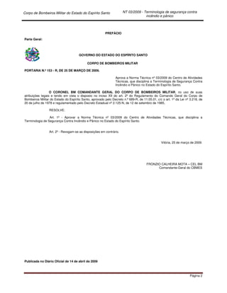 Corpo de Bombeiros Militar do Estado do Espírito Santo NT 03/2009 - Terminologia de segurança contra
incêndio e pânico
Página 2
PREFÁCIO
Parte Geral:
GOVERNO DO ESTADO DO ESPÍRITO SANTO
CORPO DE BOMBEIROS MILITAR
PORTARIA N.º 153 - R, DE 25 DE MARÇO DE 2009.
Aprova a Norma Técnica nº 03/2009 do Centro de Atividades
Técnicas, que disciplina a Terminologia de Segurança Contra
Incêndio e Pânico no Estado do Espírito Santo.
O CORONEL BM COMANDANTE GERAL DO CORPO DE BOMBEIROS MILITAR, no uso de suas
atribuições legais e tendo em vista o disposto no inciso XII do art. 2º do Regulamento do Comando Geral do Corpo de
Bombeiros Militar do Estado do Espírito Santo, aprovado pelo Decreto n.º 689-R, de 11.05.01, c/c o art. 1º da Lei nº 3.218, de
20 de julho de 1978 e regulamentado pelo Decreto Estadual nº 2.125-N, de 12 de setembro de 1985,
RESOLVE:
Art. 1º - Aprovar a Norma Técnica nº 03/2009 do Centro de Atividades Técnicas, que disciplina a
Terminologia de Segurança Contra Incêndio e Pânico no Estado do Espírito Santo.
Art. 2º - Revogam-se as disposições em contrário.
Vitória, 25 de março de 2009.
FRONZIO CALHEIRA MOTA – CEL BM
Comandante-Geral do CBMES
Publicada no Diário Oficial de 14 de abril de 2009
 