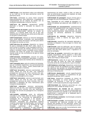 Corpo de Bombeiros Militar do Estado do Espírito Santo NT 03/2009 - Terminologia de segurança contra
incêndio e pânico
Página 20
4.440 Terraço: local descoberto sobre uma edificação
ou ao nível de um de seus pavimentos acima do
pavimento térreo.
4.441 Teste: verificação ou prova (fazer funcionar
experimentalmente), para determinar a qualidade ou
comportamento de um sistema de acordo com as
condições estabelecidas na Norma Técnica.
4.442 Torre de espuma: equipamento portátil
destinado a facilitar a aplicação da espuma em
tanques.
4.443 Trajetórias de escape: vazão de ar que sai dos
ambientes pressurizados, definida no projeto do
sistema, e é através deste fluxo de ar que são
estabelecidas as trajetórias que serão percorridas pelo
ar que gera a pressurização.
4.444 Transposição: abertura ou túnel de interligação
entre túneis gêmeos, sinalizada, com pavimentação
rodoviária ou trilhos ferroviários, servindo para desvio
do trafego de veículos ou trens.
4.445 Tubo-luva de proteção: dispositivo no interior
do qual a tubulação de gás (GLP, nafta, natural ou
outro similar) é montada, e cuja finalidade é diminuir o
risco de um princípio de incêndio, próximo às juntas,
soldas e conexões; atingir a proteção contra incêndio
existente nos dutos de sucção e/ou pressurização,
visando ainda ao não confinamento de gás em locais
não ventilados.
4.446 Tubulação (canalização): conjunto de tubos,
conexões e outros acessórios destinados a conduzir
água, desde a reserva de incêndio até os hidrantes ou
mangotinhos.
4.447 Tubulação seca: parte do sistema de hidrantes,
que por condições específicas, fica permanentemente
sem água no seu interior, sendo pressurizada por
viatura de combate a incêndios.
4.448 Túnel ferroviário: estrutura pavimentada com
trilhos, abaixo do nível do solo, com superfície
protegida por estrutura de rocha, concreto e/ou aço,
destinada à passagem de trens ferroviários para
transporte de passageiros e/ou cargas.
4.449 Túnel metroviário: estrutura pavimentada com
trilhos, abaixo do nível do solo, com superfície
protegida por estrutura de rocha, concreto, e/ou aço,
destinada à passagem de trens metroviários para
transporte de passageiros.
4.450 Túnel rodoviário: estrutura pavimentada,
abaixo do nível do solo, com superfície protegida por
estrutura de rocha, concreto, e/ou aço, destinada à
passagem de veículos de passageiros e/ou transporte
de carga.
4.451 Unidade autônoma: parte da edificação
vinculada a uma fração ideal de terreno, sujeita às
limitações da lei, constituída de dependências e
instalações de uso privativo e de parcela de
dependências e instalações de uso comum da
edificação, assinalada por designação especial
numérica, para efeitos de identificação, nos termos da
Lei Federal nº 4591, de 16 de dezembro de 1964.
Unidades autônomas: para efeitos de
compartimentação e resistência ao fogo entende-se
como sendo os apartamentos residenciais; os
apartamentos de hotéis, motéis e flats; as salas de
aula; as enfermarias e quartos de hospitais; as celas
dos presídios e assemelhados.
4.452 Unidade de passagem: largura mínima para a
passagem de uma fila de pessoas, fixada em 0,55 m.
Nota: Capacidade de uma unidade de passagem é o
número de pessoas que passa por esta unidade em 1,0
minuto.
4.453 Unidade de processamento: estabelecimento
ou parte de estabelecimento cujo objetivo principal é
misturar, aquecer, separar ou processar, de outra
forma, líquidos inflamáveis. Nesta definição não estão
incluídas as refinarias, destilarias ou unidades
químicas.
4.454 Válvula de retenção: dispositivo hidráulico
destinado a evitar o retorno da água para o
reservatório.
4.455 Válvulas: acessórios de tubulação destinado a
controlar ou bloquear o fluxo de água no interior das
tubulações.
4.456 Varanda: parte da edificação, não em balanço,
limitada pela parede perimetral do edifício, tendo pelo
menos uma das faces aberta para o logradouro ou
área de ventilação.
4.457 Vaso de pressão: reservatório que opera com
pressão manométrica interna superior a 103,4 KPa
(1,05 kgf/cm
2
), fabricado conforme a norma Asme
“Boiler and Pressure Vessel Code”.
4.458 Vazamento: vazão de ar que sai do ambiente
e/ou da rede de dutos de modo não desejável
causando perda de uma parcela do ar que é insuflado.
4.459 Vedadores corta-fogo: dispositivos construtivos
com tempo mínimo de resistência ao fogo, instalados
nas aberturas das paredes de compartimentação ou
dos entrepisos, destinadas à passagem de instalações
elétricas e hidráulicas etc.
4.460 Veículo abastecedor: veículo especificamente
homologado para transporte e transferência de gás
liquefeito de petróleo (GLP) a granel.
4.461 Veios: dispositivos instalados no interior de
curvas, bifurcações ou outros acessórios com a
finalidade de direcionar o fluxo de ar, visando,
também, à diminuição da perda de carga localizada.
4.462 Velocidade (v): distância percorrida por uma
pessoa em uma unidade de tempo (m/min).
4.463 Veneziana de tomada de ar: dispositivo
localizado em local fora do risco de contaminação por
fumaça proveniente do incêndio e por partículas que
proporcionam o suprimento de ar adequado para o
sistema de pressurização.
4.464 Ventilação constante: movimentação constante
de ar em um ambiente.
4.465 Ventilação cruzada: movimentação de ar, que
se caracteriza por aberturas situadas em lados
opostos das paredes de uma edificação, sendo uma
localizada junto ao piso e a outra situada junto ao teto.
4.466 Verga: peça que se põe horizontalmente sobre
ombreiras de porta ou de janela.
 
