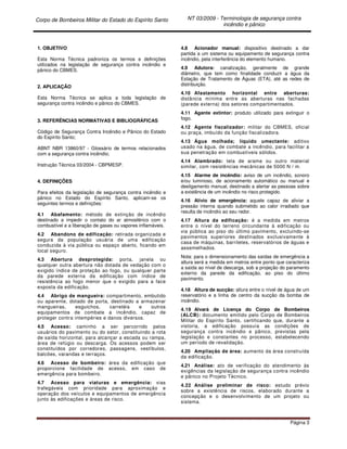 Corpo de Bombeiros Militar do Estado do Espírito Santo NT 03/2009 - Terminologia de segurança contra
incêndio e pânico
Página 3
1. OBJETIVO
Esta Norma Técnica padroniza os termos e definições
utilizados na legislação de segurança contra incêndio e
pânico do CBMES.
2. APLICAÇÃO
Esta Norma Técnica se aplica a toda legislação de
segurança contra incêndio e pânico do CBMES.
3. REFERÊNCIAS NORMATIVAS E BIBLIOGRÁFICAS
Código de Segurança Contra Incêndio e Pânico do Estado
do Espírito Santo;
ABNT NBR 13860/97 - Glossário de termos relacionados
com a segurança contra incêndio;
Instrução Técnica 03/2004 - CBPMESP.
4. DEFINIÇÕES
Para efeitos da legislação de segurança contra incêndio e
pânico no Estado do Espírito Santo, aplicam-se os
seguintes termos e definições:
4.1 Abafamento: método de extinção de incêndio
destinado a impedir o contato do ar atmosférico com o
combustível e a liberação de gases ou vapores inflamáveis.
4.2 Abandono de edificação: retirada organizada e
segura da população usuária de uma edificação
conduzida à via pública ou espaço aberto, ficando em
local seguro.
4.3 Abertura desprotegida: porta, janela ou
qualquer outra abertura não dotada de vedação com o
exigido índice de proteção ao fogo, ou qualquer parte
da parede externa da edificação com índice de
resistência ao fogo menor que o exigido para a face
exposta da edificação.
4.4 Abrigo de mangueira: compartimento, embutido
ou aparente, dotado de porta, destinado a armazenar
mangueiras, esguichos, carretéis e outros
equipamentos de combate a incêndio, capaz de
proteger contra intempéries e danos diversos.
4.5 Acesso: caminho a ser percorrido pelos
usuários do pavimento ou do setor, constituindo a rota
de saída horizontal, para alcançar a escada ou rampa,
área de refúgio ou descarga. Os acessos podem ser
constituídos por corredores, passagens, vestíbulos,
balcões, varandas e terraços.
4.6 Acesso de bombeiro: área da edificação que
proporcione facilidade de acesso, em caso de
emergência para bombeiro.
4.7 Acesso para viaturas e emergência: vias
trafegáveis com prioridade para aproximação e
operação dos veículos e equipamentos de emergência
junto às edificações e áreas de risco.
4.8 Acionador manual: dispositivo destinado a dar
partida a um sistema ou equipamento de segurança contra
incêndio, pela interferência do elemento humano.
4.9 Adutora: canalização, geralmente de grande
diâmetro, que tem como finalidade conduzir a água da
Estação de Tratamento de Águas (ETA), até as redes de
distribuição.
4.10 Afastamento horizontal entre aberturas:
distância mínima entre as aberturas nas fachadas
(parede externa) dos setores compartimentados.
4.11 Agente extintor: produto utilizado para extinguir o
fogo.
4.12 Agente fiscalizador: militar do CBMES, oficial
ou praça, imbuído da função fiscalizadora.
4.13 Água molhada; líquido umectante: aditivo
usado na água, de combate a incêndio, para facilitar a
sua penetração em combustíveis sólidos.
4.14 Alambrado: tela de arame ou outro material
similar, com resistências mecânicas de 5000 N / m.
4.15 Alarme de incêndio: aviso de um incêndio, sonoro
e/ou luminoso, de acionamento automático ou manual e
desligamento manual, destinado a alertar as pessoas sobre
a existência de um incêndio no risco protegido.
4.16 Alívio de emergência: aquele capaz de aliviar a
pressão interna quando submetido ao calor irradiado que
resulta de incêndio ao seu redor.
4.17 Altura da edificação: é a medida em metros
entre o nível do terreno circundante à edificação ou
via pública ao piso do último pavimento, excluindo-se
pavimentos superiores destinados exclusivamente à
casa de máquinas, barriletes, reservatórios de águas e
assemelhados.
Nota: para o dimensionamento das saídas de emergência a
altura será a medida em metros entre ponto que caracteriza
a saída ao nível de descarga, sob a projeção do paramento
externo da parede da edificação, ao piso do último
pavimento.
4.18 Altura de sucção: altura entre o nível de água de um
reservatório e a linha de centro da sucção da bomba de
incêndio.
4.19 Alvará de Licença do Corpo de Bombeiros
(ALCB): documento emitido pelo Corpo de Bombeiros
Militar do Espírito Santo, certificando que, durante a
vistoria, a edificação possuía as condições de
segurança contra incêndio e pânico, previstas pela
legislação e constantes no processo, estabelecendo
um período de revalidação.
4.20 Ampliação de área: aumento da área construída
da edificação.
4.21 Análise: ato de verificação do atendimento às
exigências da legislação de segurança contra incêndio
e pânico no Projeto Técnico.
4.22 Análise preliminar de risco: estudo prévio
sobre a existência de riscos, elaborado durante a
concepção e o desenvolvimento de um projeto ou
sistema.
 