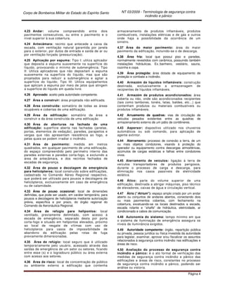 Corpo de Bombeiros Militar do Estado do Espírito Santo NT 03/2009 - Terminologia de segurança contra
incêndio e pânico
Página 4
4.23 Andar: volume compreendido entre dois
pavimentos consecutivos, ou entre o pavimento e o
nível superior à sua cobertura.
4.24 Antecâmara: recinto que antecede a caixa da
escada, com ventilação natural garantida por janela
para o exterior, por dutos de entrada e saída de ar ou
por ventilação forçada (pressurização).
4.25 Aplicação por espuma: Tipo I: utiliza aplicador
que deposita a espuma suavemente na superfície do
líquido, provocando o mínimo de submergência; Tipo
II: Utiliza aplicadores que não depositam a espuma
suavemente na superfície do líquido, mas que são
projetados para reduzir a submergência e agitar a
superfície do líquido; Tipo III: Utiliza equipamentos
que aplicam a espuma por meio de jatos que atingem
a superfície do líquido em queda livre.
4.26 Aprovado: aceito pela autoridade competente.
4.27 Área a construir: área projetada não edificada.
4.28 Área construída: somatório de todas as áreas
ocupáveis e cobertas de uma edificação.
4.29 Área da edificação: somatório da área a
construir e da área construída de uma edificação.
4.30 Área de aberturas na fachada de uma
edificação: superfície aberta nas fachadas (janelas,
portas, elementos de vedação), paredes, parapeitos e
vergas que não apresentam resistência ao fogo, e
pelas quais se podem irradiar o incêndio.
4.31 Área de pavimento: medida em metros
quadrados, em qualquer pavimento de uma edificação,
do espaço compreendido pelo perímetro interno das
paredes externas e paredes corta-fogo, e excluindo a
área de antecâmara, e dos recintos fechados de
escadas de segurança.
4.32 Área de pouso e decolagem de emergência
para helicópteros: local construído sobre edificações,
cadastrado no Comando Aéreo Regional respectivo,
que poderá ser utilizado para pousos e decolagens de
helicópteros, exclusivamente em caso de emergência
ou de calamidade.
4.33 Área de pouso ocasional: local de dimensões
definidas, que pode ser usado, em caráter temporário, para
pousos e decolagens de helicópteros mediante autorização
prévia, específica e por prazo, do órgão regional do
Comando da Aeronáutica Regional.
4.34 Área de refúgio para helipontos: local
ventilado, previamente delimitado, com acesso à
escada de emergência, separado desta por porta
corta-fogo e situado em helipontos elevados, próximo
ao local de resgate de vítimas com uso de
helicópteros para casos de impossibilidade de
abandono da edificação pelas rotas de fuga
previamente dimensionadas.
4.35 Área de refúgio: local seguro que é utilizado
temporariamente pelo usuário, acessado através das
saídas de emergência de um setor ou setores, ficando
entre esse (s) e o logradouro público ou área externa
com acesso aos setores.
4.36 Área de risco: local de concentração de público
ou ambiente externo a edificação que contenha
armazenamento de produtos inflamáveis, produtos
combustíveis, instalações elétricas e de gás e outros
onde haja a possibilidade da ocorrência de um
sinistro.
4.37 Área do maior pavimento: área do maior
pavimento da edificação, incluindo-se o de descarga.
4.38 Área fria: local que possui piso e paredes,
normalmente revestidos com cerâmica, possuindo também
instalações hidráulicas. Ex.:banheiro, vestiário, sauna,
cozinha e copa.
4.39 Área protegida: área dotada de equipamento de
proteção e combate a incêndio.
4.40 Armazém de líquidos inflamáveis: construção
destinada, exclusivamente a armazenagem de
recipientes de líquidos inflamáveis.
4.41 Armazém de produtos acondicionados: área
coberta ou não, onde são acondicionados recipientes
(tais como tambores, tonéis, latas, baldes, etc...) que
contenham produtos ou materiais combustíveis ou
produtos inflamáveis.
4.42 Arruamento de quadras: vias de circulação de
veículos pesados existentes entre as quadras de
armazenamento externo de um pátio de contêineres.
4.43 Aspersor: dispositivo utilizado nos chuveiros
automáticos ou sob comando, para aplicação de
agente extintor.
4.44 Aterramento: processo de conexão a terra, de um
ou mais objetos condutores, visando à proteção do
operador ou equipamento contra descargas atmosféricas,
acúmulos de cargas estáticas e falhas entre condutores
vivos.
4.45 Aterramento de veículos: ligação à terra de
veículos transportadores de produtos perigosos,
durante o processo de carga e descarga, para
eliminação nos casos passíveis de eletricidade
estática.
4.46 Ático: parte do volume superior de uma
edificação, destinada a abrigar máquinas, piso técnico
de elevadores, caixas de água e circulação vertical.
4.47 Átrio (“Atrium”): espaço amplo criado por um andar
aberto ou conjuntos de andares abertos, conectando dois
ou mais pavimentos cobertos, com fechamento na
cobertura, excetuando-se os locais destinados a escada,
escada rolante e “shafts” de hidráulica, eletricidade, ar
condicionado e cabos de comunicação.
4.48 Autonomia do sistema: tempo mínimo em que
o sistema de iluminação de emergência assegura os
níveis de iluminância exigidos.
4.49 Autoridade competente: órgão, repartição pública
ou privada, pessoa jurídica ou física investida da autoridade
para legislar, examinar, aprovar e/ou fiscalizar os assuntos
relacionados à segurança contra incêndio nas edificações e
áreas de risco.
4.50 Avaliação do processo de segurança contra
incêndio e pânico: é o ato formal de verificação das
medidas de segurança contra incêndio e pânico das
edificações e áreas de risco, constantes no processo
de segurança contra incêndio e pânico, podendo ser
análise ou vistoria.
 