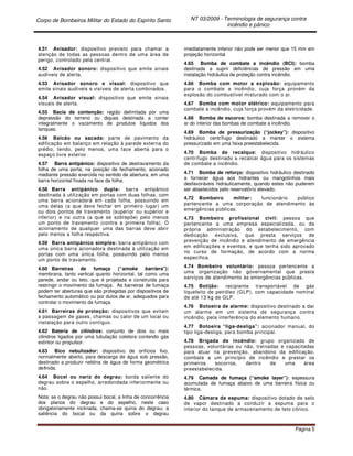 Corpo de Bombeiros Militar do Estado do Espírito Santo NT 03/2009 - Terminologia de segurança contra
incêndio e pânico
Página 5
4.51 Avisador: dispositivo previsto para chamar a
atenção de todas as pessoas dentro de uma área de
perigo, controlado pela central.
4.52 Avisador sonoro: dispositivo que emite sinais
audíveis de alerta.
4.53 Avisador sonoro e visual: dispositivo que
emite sinais audíveis e visíveis de alerta combinados.
4.54 Avisador visual: dispositivo que emite sinais
visuais de alerta.
4.55 Bacia de contenção: região delimitada por uma
depressão do terreno ou diques destinada a conter
integralmente o vazamento de produtos líquidos dos
tanques.
4.56 Balcão ou sacada: parte de pavimento da
edificação em balanço em relação à parede externa do
prédio, tendo, pelo menos, uma face aberta para o
espaço livre exterior.
4.57 Barra antipânico: dispositivo de destravamento da
folha de uma porta, na posição de fechamento, acionado
mediante pressão exercida no sentido de abertura, em uma
barra horizontal fixada na face da folha.
4.58 Barra antipânico dupla: barra antipânico
destinada à utilização em portas com duas folhas, com
uma barra acionadora em cada folha, possuindo em
uma delas (a que deve fechar em primeiro lugar) um
ou dois pontos de travamento (superior ou superior e
inferior) e na outra (a que se sobrepõe) pelo menos
um ponto de travamento (contra a primeira folha). O
acionamento de qualquer uma das barras deve abrir
pelo menos a folha respectiva.
4.59 Barra antipânico simples: barra antipânico com
uma única barra acionadora destinada à utilização em
portas com uma única folha, possuindo pelo menos
um ponto de travamento.
4.60 Barreiras de fumaça (“smoke barriers”):
membrana, tanto vertical quanto horizontal, tal como uma
parede, andar ou teto, que é projetada e construída para
restringir o movimento da fumaça. As barreiras de fumaça
podem ter aberturas que são protegidas por dispositivos de
fechamento automático ou por dutos de ar, adequados para
controlar o movimento da fumaça.
4.61 Barreiras de proteção: dispositivos que evitam
a passagem de gases, chamas ou calor de um local ou
instalação para outro contíguo.
4.62 Bateria de cilindros: conjunto de dois ou mais
cilindros ligados por uma tubulação coletora contendo gás
extintor ou propulsor.
4.63 Bico nebulizador: dispositivo de orifícios fixo,
normalmente aberto, para descarga de água sob pressão,
destinado a produzir neblina de água de forma geométrica
definida.
4.64 Bocel ou nariz do degrau: borda saliente do
degrau sobre o espelho, arredondada inferiormente ou
não.
Nota: se o degrau não possui bocal, a linha de concorrência
dos planos do degrau e do espelho, neste caso
obrigatoriamente inclinada, chama-se quina do degrau; a
saliência do bocal ou da quina sobre o degrau
imediatamente inferior não pode ser menor que 15 mm em
projeção horizontal
4.65 Bomba de combate a incêndio (BCI): bomba
destinada a suprir deficiências de pressão em uma
instalação hidráulica de proteção contra incêndio.
4.66 Bomba com motor a explosão: equipamento
para o combate a incêndio, cuja força provém da
explosão do combustível misturado com o ar.
4.67 Bomba com motor elétrico: equipamento para
combate a incêndio, cuja força provém da eletricidade.
4.68 Bomba de escorva: bomba destinada a remover o
ar do interior das bombas de combate a incêndio.
4.69 Bomba de pressurização (“jockey”): dispositivo
hidráulico centrífugo destinado a manter o sistema
pressurizado em uma faixa preestabelecida.
4.70 Bomba de recalque: dispositivo hidráulico
centrífugo destinado a recalcar água para os sistemas
de combate a incêndio.
4.71 Bomba de reforço: dispositivo hidráulico destinado
a fornecer água aos hidrantes ou mangotinhos mais
desfavoráveis hidraulicamente, quando estes não puderem
ser abastecidos pelo reservatório elevado.
4.72 Bombeiro militar: funcionário público
pertencente a uma corporação de atendimento às
emergências públicas.
4.73 Bombeiro profissional civil: pessoa que
pertencente a uma empresa especializada, ou da
própria administração do estabelecimento, com
dedicação exclusiva, que presta serviços de
prevenção de incêndio e atendimento de emergência
em edificações e eventos, e que tenha sido aprovado
no curso de formação, de acordo com a norma
específica.
4.74 Bombeiro voluntário: pessoa pertencente a
uma organização não governamental que presta
serviços de atendimento às emergências públicas.
4.75 Botijão: recipiente transportável de gás
liquefeito de petróleo (GLP), com capacidade nominal
de até 13 kg de GLP.
4.76 Botoeira de alarme: dispositivo destinado a dar
um alarme em um sistema de segurança contra
incêndio, pela interferência do elemento humano.
4.77 Botoeira “liga-desliga”: acionador manual, do
tipo liga-desliga, para bomba principal.
4.78 Brigada de incêndio: grupo organizado de
pessoas, voluntárias ou não, treinadas e capacitadas
para atuar na prevenção, abandono da edificação,
combate a um princípio de incêndio e prestar os
primeiros socorros, dentro de uma área
preestabelecida.
4.79 Camada de fumaça (“smoke layer”): espessura
acumulada de fumaça abaixo de uma barreira física ou
térmica.
4.80 Câmara de espuma: dispositivo dotado de selo
de vapor destinado a conduzir a espuma para o
interior do tanque de armazenamento de teto cônico.
 