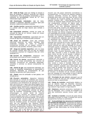 Corpo de Bombeiros Militar do Estado do Espírito Santo NT 03/2009 - Terminologia de segurança contra
incêndio e pânico
Página 6
4.81 Canal de Fuga: canal que interliga os tanques à
bacia de contenção à distância, construído com material
incombustível, inerte aos produtos armazenados e com o
coeficiente de permeabilidade mínima de 10
-6
cm/s,
referenciado à água a 20 ºC.
4.82 Canalização (tubulação): rede de tubos,
conexões e acessórios, destinada a conduzir água para
alimentar o sistema de combate a incêndios.
4.83 Canhão monitor: equipamento destinado a formar
e a orientar jatos de longo alcance para combate a
incêndio.
4.84 Capacidade extintora: medida do poder de
extinção de fogo de um extintor, obtida em ensaio
prático normalizado.
4.85 Capacidade volumétrica: capacidade total em
volume de água que o recipiente pode comportar.
4.86 Carga de incêndio: soma das energias
caloríficas possíveis de serem liberadas pela
combustão completa de todos os materiais
combustíveis contidos em um espaço, inclusive o
revestimento das paredes, divisórias, pisos e tetos.
4.87 Carga de incêndio específica: valor da carga
de incêndio dividido pela área de piso do espaço
considerado, expresso em megajoule (MJ) por metro
quadrado (m
2
).
4.88 Carretel de mangotinho: dispositivo com
alimentação axial onde se enrola o mangotinho.
4.89 Central de alarme: equipamento destinado a
processar os sinais provenientes dos circuitos de
detecção, convertê-los em indicações adequadas,
comandar e controlar os demais componentes do
sistema.
4.90 Central de gás: área devidamente delimitada, que
contém os recipientes transportáveis ou estacionários e
acessórios, destinados ao armazenamento de gás
liquefeito de petróleo (GLP) para consumo.
4.91 Chama: zona de combustão na fase gasosa, com
emissão de luz.
4.92 Chuveiro automático: dispositivo hidráulico
para extinção ou controle de incêndios que funciona
automaticamente quando seu elemento termo-sensível
é aquecido à sua temperatura de operação ou acima
dela, permitindo que a água seja descarregada sobre
uma área especifica. (I) Chuveiro de extinção precoce
e resposta rápida (ESFR-Early suppression and Fast
Response): chuveiro de resposta rápida utilizado para
extinção (e não simplesmente controle) de alguns
tipos de incêndios, considerados graves, típico em
armazenagem a grande altura de material
combustível. (2) Chuveiro de cobertura extensiva:
chuveiro projetado para cobrir uma área maior do que
a área de cobertura de chuveiros padrão. (3) Chuveiro
de gotas grandes: chuveiro capaz de produzir gotas
grandes de água, utilizado para controle de alguns
tipos de incêndios graves. (4) Difusores: dispositivo
para uso em aplicações que requerem formas
especiais de distribuição de água, sprays direcionais
ou outras características incomuns. (5) Chuveiro de
estilo antigo: chuveiro que direciona 40% a 60% da
água para o teto e que deve ser instalado com o
refletor pendente ou de pé. (6) Chuveiro aberto:
chuveiro que não possui elementos acionadores ou
termossensíveis. (7) Chuveiro de resposta imediata e
cobertura estendida: chuveiro de resposta rápida
projetados para cobrir uma área maior do que a área
de cobertura de chuveiros padrão. (8) Chuveiro de
resposta imediata (QR – Quick-Response): tipo de
chuveiro de resposta rápida utilizado para extinção (e
não simplesmente controle) de alguns tipos de
incêndio. (9) Chuveiro especial: chuveiro testado e
certificado para uma aplicação específica. (10)
Chuveiro tipo spray: chuveiro cujo defletor direciona a
água para baixo, lançando uma quantidade mínima de
água, ou nenhuma, para o teto. É o chuveiro de uso
mais difundido nos últimos cinqüenta anos devido à
sua capacidade de controlar incêndios em vários tipos
de riscos. (II) Chuveiro resistente à corrosão: chuveiro
fabricado com materiais resistentes à corrosão, ou
com revestimentos especiais, para serem utilizados
em atmosferas que normalmente causam corrosão.
(12) Chuveiro seco: chuveiro fixado a niple de
extensão que é provido de um selo na extremidade de
entrada para permitir que a água ingresse em seu
interior somente em caso de operação do chuveiro.
Definições quanto à instalação: (a) Chuveiro oculto:
chuveiro embutido coberto por uma placa que é
liberada antes do funcionamento do chuveiro. (b)
Chuveiro flush: chuveiro decorativo cujo corpo, ou
parte dele, incluindo a rosca, é montado acima do
plano inferior do teto. Ao ser ativado, o defletor se
prolonga para baixo do plano inferior do teto. (c)
Chuveiro pendente: chuveiro projetado para ser
instalado em uma posição na qual o jato de água é
direcionado para baixo, contra o defletor. (d) Chuveiro
embutido: chuveiro decorativo cujo corpo, ou parte
dele, exceto a rosca, é montado dentro de um
invólucro embutido. (e) Chuveiro lateral: chuveiro com
defletor especial projetado para descarregar água
para longe da parede mais próxima a ele, em um
formato parecido com um quarto de esfera. Um
pequeno volume de água é direcionado à parede atrás
do chuveiro. (f) Chuveiro em pé: chuveiro projetado
para ser instalado em uma posição na qual o jato de
água é direcionado para cima, contra o defletor.
4.93 Circulação de uso comum: passagem que dá
acesso à saída de mais de uma unidade autônoma,
quarto de hotel ou assemelhado.
4.94 Classe de incêndio: classificação didática na
qual se definem fogos de diferentes naturezas.
Adotada no Brasil em quatro classes: fogo classe A,
fogo classe B, fogo classe C e fogo classe D.
4.95 Cobertura: elemento construtivo, localizado no
topo da edificação, com a função de protegê-la da
ação dos fenômenos naturais (chuva, calor, vento
etc.).
4.96 Combate a incêndio: conjunto de ações táticas
destinadas a extinguir ou isolar o incêndio com uso de
equipamentos manuais ou automáticos.
4.97 Combustibilidade dos elementos de revestimento
das fachadas das edificações: característica de reação ao
fogo dos materiais utilizados no revestimento das fachadas
dos edifícios, que podem contribuir para a propagação e
radiação do fogo, determinados nas normas técnicas em
vigor.
 