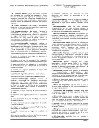 Corpo de Bombeiros Militar do Estado do Espírito Santo NT 03/2009 - Terminologia de segurança contra
incêndio e pânico
Página 7
4.98 Comissão Técnica: grupo de estudo composto
por militares do Sistema de Segurança Contra
Incêndio e Pânico, com objetivo de analisar e emitir
pareceres relativos aos casos que necessitarem de
soluções técnicas mais complexas ou apresentarem
dúvidas quanto às exigências previstas nas normas
vigentes.
4.99 Como construído (“as built”): documentos,
desenhos ou plantas, que correspondem exatamente
ao que foi executado e construído.
4.100 Compartimentação de áreas (vertical e
horizontal): medidas de proteção passiva,
constituídas de elementos de construção resistentes
ao fogo, destinados a evitar ou minimizar a
propagação do fogo, calor e gases, interna ou
externamente ao edifício, no mesmo pavimento ou
para pavimentos elevados consecutivos.
4.101 Compartimentação horizontal: medida de
proteção, constituída de elementos construtivos
resistentes ao fogo, separando ambientes, de tal modo
que o incêndio fique contido no local de origem e evite
a sua propagação no plano horizontal. Incluem-se
nesse conceito os elementos de vedação abaixo descritos:
a) paredes corta-fogo de compartimentação de áreas;
b) portas e vedadores corta-fogo nas paredes de
compartimentação de áreas;
c) selagem corta-fogo nas passagens das instalações
prediais existentes nas paredes de compartimentação;
d) registro corta-fogo nas tubulações de ventilação e
de ar condicionado que ultrapassam as paredes de
compartimentação;
e) paredes corta-fogo de isolamento de riscos entre
unidades autônomas;
f) paredes corta-fogo entre autônomas e áreas comuns;
g) portas corta-fogo de ingresso de unidades autônomas.
4.102 Compartimentação vertical: medida de
proteção, constituída de elementos construtivos
resistentes ao fogo, separando pavimentos
consecutivos, de tal modo que o incêndio fique contido
no local de origem e dificulte a sua propagação
vertical. Incluem-se nesse conceito os elementos de
vedação abaixo descritos:
a) entrepisos ou lajes corta-fogo de compartimentação
de áreas;
b) vedadores corta-fogo nos entrepisos ou lajes corta-
fogo;
c) enclausuramento de dutos (“shafts”) por meio de
paredes corta-fogo;
d) enclausuramento das escadas por meio de paredes
e portas corta-fogo;
e) selagem corta-fogo dos ductos (“shafts”) na altura
dos pisos e/ou entrepisos;
f) paredes resistentes ao fogo na envoltória do
edifício;
g) parapeitos ou abas resistentes ao fogo, separando
aberturas de pavimentos consecutivos;
h) registros corta-fogo nas aberturas em cada
pavimento dos ductos de ventilação e de ar
condicionado.
4.103 Compartimentar: separar um ou mais locais do
restante da edificação por intermédio de paredes
resistentes ao fogo, portas, selos e “dampers” corta-
fogo.
4.104 Compartimento: parte de uma edificação,
compreendendo um ou mais cômodos, espaços ou
andares, construídos para evitar ou minimizar a propagação
do incêndio de dentro para fora de seus limites.
4.105 Compensadores síncronos: equipamento que
compensa reativos do sistema, trabalhando como
carga quando o sistema está com a tensão alta e
trabalhando como gerador quando o sistema está com
a tensão baixa.
4.106 Comunicação visual: conjunto de informações
visuais aplicadas em uma edificação, com a finalidade
de orientar sua população, tais como: localização de
ambientes, saídas, prestação de serviços e
propagandas, não se tratando especificamente de
sinalização de emergência.
4.107 Conselho Técnico: conselho instituído pelo
Comando Geral do CBMES com a finalidade de avaliar
as edificações licenciadas e/ou construídas antes da
vigência do Decreto Estadual 2.125 – N de 12 de
setembro de 1985.
4.108 Consulta prévia: consulta feita pelos
responsáveis técnicos pelos PSCIP’s ao CBMES,
mediante pagamento de emolumento, para sanar
dúvidas de estudos preliminares, não cabendo, tal
procedimento, ao PSCIP já protocolado.
4.109 Contêiner: grande caixa metálica de dimensões
e características padronizadas, para
acondicionamento de carga geral a transportar, com a
finalidade de facilitar o seu embarque, desembarque e
transbordo entre diferentes meios de transporte.
4.110 Cor de contraste: aquela que contrasta com a
cor de segurança a fim de fazer com que a última se
sobressaia.
4.111 Cor de segurança: aquela para a qual é
atribuída uma finalidade ou um significado específico
de segurança ou saúde.
4.112 Corredor de inspeção: intervalo entre lotes
contíguos de recipiente de Gás Liquefeito de Petróleo
(GLP) ou outros gases.
4.113 Corrimão: barra, cano ou peça similar, com
superfície lisa, arredondada e contínua, aplicada em
áreas de escadas e rampas destinadas a servir de
apoio para as pessoas durante o deslocamento.
4.114 Dano: lesões a pessoas, destruição de recursos
naturais (água, ar, solo, animais, plantas ou ecossistemas)
ou de bens materiais.
4.115 Degrau: conjunto de elementos de uma escada
composta pela face horizontal conhecida como “piso”,
destinado ao pisoteio e o espelho que é a parte
vertical do degrau, que lhe define a altura.
4.116 Deflagração: explosão que se propaga à
velocidade subsônica.
 