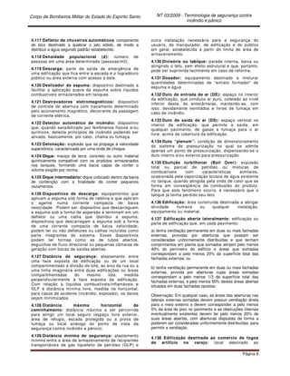 Corpo de Bombeiros Militar do Estado do Espírito Santo NT 03/2009 - Terminologia de segurança contra
incêndio e pânico
Página 8
4.117 Defletor de chuveiros automáticos: componente
do bico destinado a quebrar o jato sólido, de modo a
distribuir a água segundo padrão estabelecido.
4.118 Densidade populacional (d): número de
pessoas em uma área determinada (pessoas/m2).
4.119 Descarga: parte da saída de emergência de
uma edificação que fica entre a escada e o logradouro
público ou área externa com acesso a este.
4.120 Deslizador de espuma: dispositivo destinado a
facilitar a aplicação suave da espuma sobre líquidos
combustíveis armazenados em tanques.
4.121 Destravadores eletromagnéticos: dispositivo
de controle de abertura com travamento determinado
pelo acionamento magnético, decorrente da passagem
de corrente elétrica.
4.122 Detector automático de incêndio: dispositivo
que, quando sensibilizado por fenômenos físicos e/ou
químicos, detecta princípios de incêndio podendo ser
ativado, basicamente, por calor, chama ou fumaça.
4.123 Detonação: explosão que se propaga à velocidade
supersônica, caracterizada por uma onda de choque.
4.124 Dique: maciço de terra, concreto ou outro material
quimicamente compatível com os produtos armazenados
nos tanques, formando uma bacia capaz de conter o
volume exigido por norma.
4.125 Dique intermediário: dique colocado dentro da bacia
de contenção com a finalidade de conter pequenos
vazamentos.
4.126 Dispositivos de descarga: equipamentos que
aplicam a espuma sob forma de neblina e que aplicam
o agente numa corrente compacta de baixa
velocidade. Podem ser: dispositivo que descarreguem
a espuma sob a forma de aspersão e terminam em um
defletor ou uma calha que distribui a espuma;
dispositivos que descarregam a espuma sob a forma
de uma corrente compacta de baixa velocidade;
podem ter ou não defletores ou calhas incluídos como
parte integrantes do sistema. Esses dispositivos
podem ter formas como as de tubos abertos,
esguichos de fluxo direcional ou pequenas câmaras de
geração com bocas de saídas abertas.
4.127 Distância de segurança: afastamento entre
uma face exposta da edificação ou de um local
compartimentado à divisão do lote, ao eixo da rua ou a
uma linha imaginária entre duas edificações ou áreas
compartimentadas do mesmo lote, medida
perpendicularmente à face exposta da edificação.
Com relação a líquidos combustíveis/inflamáveis e
GLP é distância mínima livre, medida na horizontal,
para casos de acidente (incêndio, explosão), os danos
sejam minimizados.
4.128 Distância máxima horizontal de
caminhamento: distância máxima a ser percorrida
para atingir um local seguro (espaço livre exterior,
área de refugio, escada protegida ou a prova de
fumaça ou local análogo do ponto de vista da
segurança contra incêndio e pânico).
4.129 Distância mínima de segurança: afastamento
mínimo entre a área de armazenamento de recipientes
transportáveis de gás liquefeito de petróleo (GLP) e
outra instalação necessária para a segurança do
usuário, do manipulador, de edificação e do público
em geral, estabelecida a partir do limite de área de
armazenamento.
4.130 Divisória ou tabique: parede interna, baixa ou
atingindo o teto, sem efeito estrutural e que, portanto,
pode ser suprimida facilmente em caso de reforma.
4.131 Dosador: equipamento destinado a misturar
quantidades determinadas de “extrato formador” de
espuma e água.
4.132 Duto de entrada de ar (DE): espaço no interior
da edificação, que conduza ar puro, coletado ao nível
inferior desta, às antecâmaras, mantendo-as, com
isso, devidamente ventilados e livres de fumaça em
caso de incêndio.
4.133 Duto de saída de ar (DS): espaço vertical no
interior da edificação, que permite a saída, em
qualquer pavimento, de gases e fumaça para o ar
livre, acima da cobertura da edificação.
4.134 Duto “plenum”: condição de dimensionamento
do sistema de pressurização no qual se admite
apenas um ponto de pressurização, dispensando-se o
duto interno e/ou externo para pressurização.
4.135 Ebulição turbilhonar (Boil Over): expulsão
total ou parcial de petróleo ou misturas de
combustíveis com características similares,
ocasionada pela vaporização brusca de água existente
no tanque, quando atingida pela onda de calor que se
forma em conseqüência da combustão do produto.
Para que este fenômeno ocorra, é necessário que o
tanque já tenha perdido seu teto.
4.136 Edificação: área construída destinada a abrigar
atividade humana ou qualquer instalação,
equipamento ou material.
4.137 Edificação aberta lateralmente: edificação ou
parte de edificação que, em cada pavimento:
a) tenha ventilação permanente em duas ou mais fachadas
externas, providas por aberturas que possam ser
consideradas uniformemente distribuídas e que tenham
comprimentos em planta que somados atinjam pelo menos
40% do perímetro do edifício e áreas que somadas
correspondam a pelo menos 20% da superfície total das
fachadas externas; ou
b) tenha ventilação permanente em duas ou mais fachadas
externas, provida por aberturas cujas áreas somadas
correspondam a pelo menos 1/3 da superfície total das
fachadas externas, e pelo menos 50% destas áreas abertas
situadas em duas fachadas opostas.
Observação: Em qualquer caso, as áreas das aberturas nas
laterais externas somadas devem possuir ventilação direta
para o meio externo e devem corresponder a pelo menos
5% da área do piso no pavimento e as obstruções internas
eventualmente existentes devem ter pelo menos 20% de
suas áreas abertas, com aberturas dispostas de forma a
poderem ser consideradas uniformemente distribuídas, para
permitir a ventilação.
4.138 .Edificação destinada ao comércio de fogos
de artifício no varejo: local destinado ao
 