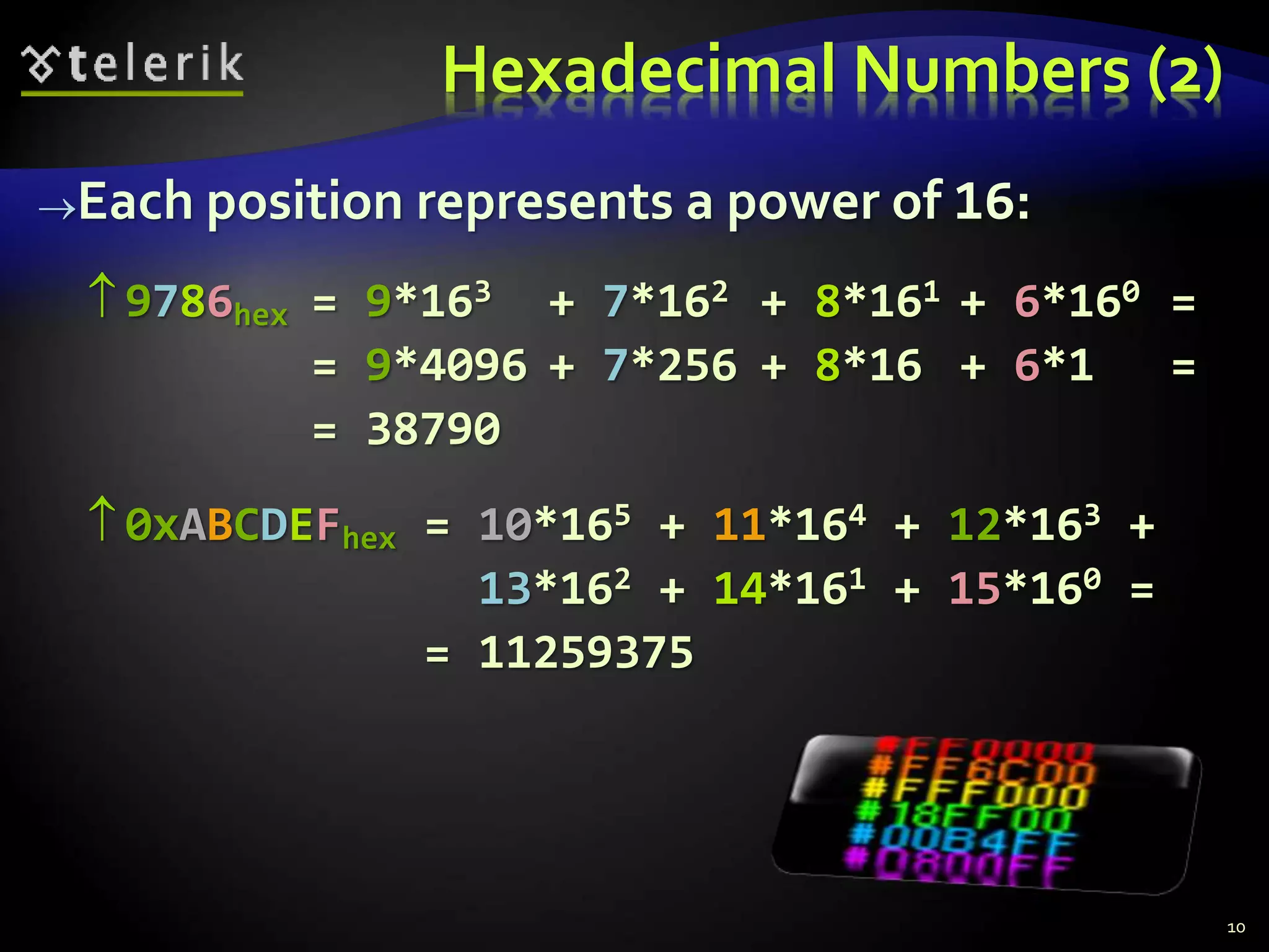 Hexadecimal Numbers (2)
Each position represents a power of 16:
 9786hex = 9*163 + 7*162 + 8*161 + 6*160 =
= 9*4096 + 7*256 + 8*16 + 6*1 =
= 38790
 0xABCDEFhex = 10*165 + 11*164 + 12*163 +
13*162 + 14*161 + 15*160 =
= 11259375
10
 