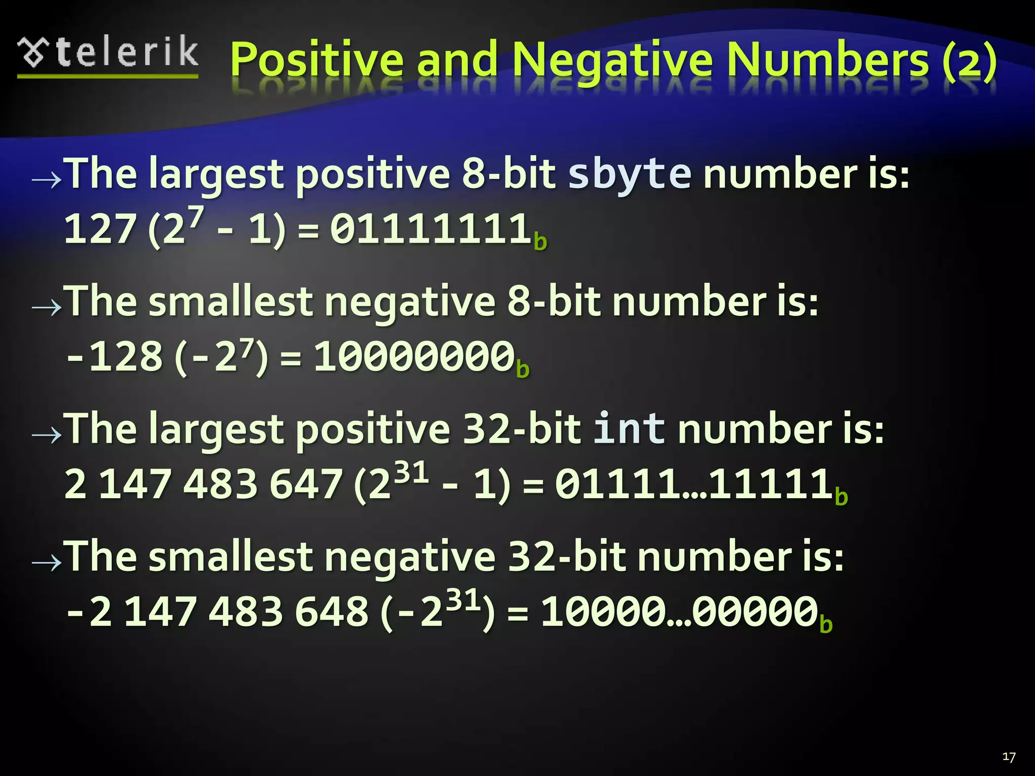Positive and Negative Numbers (2)
The largest positive 8-bit sbyte number is:
127 (27 - 1) = 01111111b
The smallest negative 8-bit number is:
-128 (-27) = 10000000b
The largest positive 32-bit int number is:
2 147 483 647 (231 - 1) = 01111…11111b
The smallest negative 32-bit number is:
-2 147 483 648 (-231) = 10000…00000b
17
 