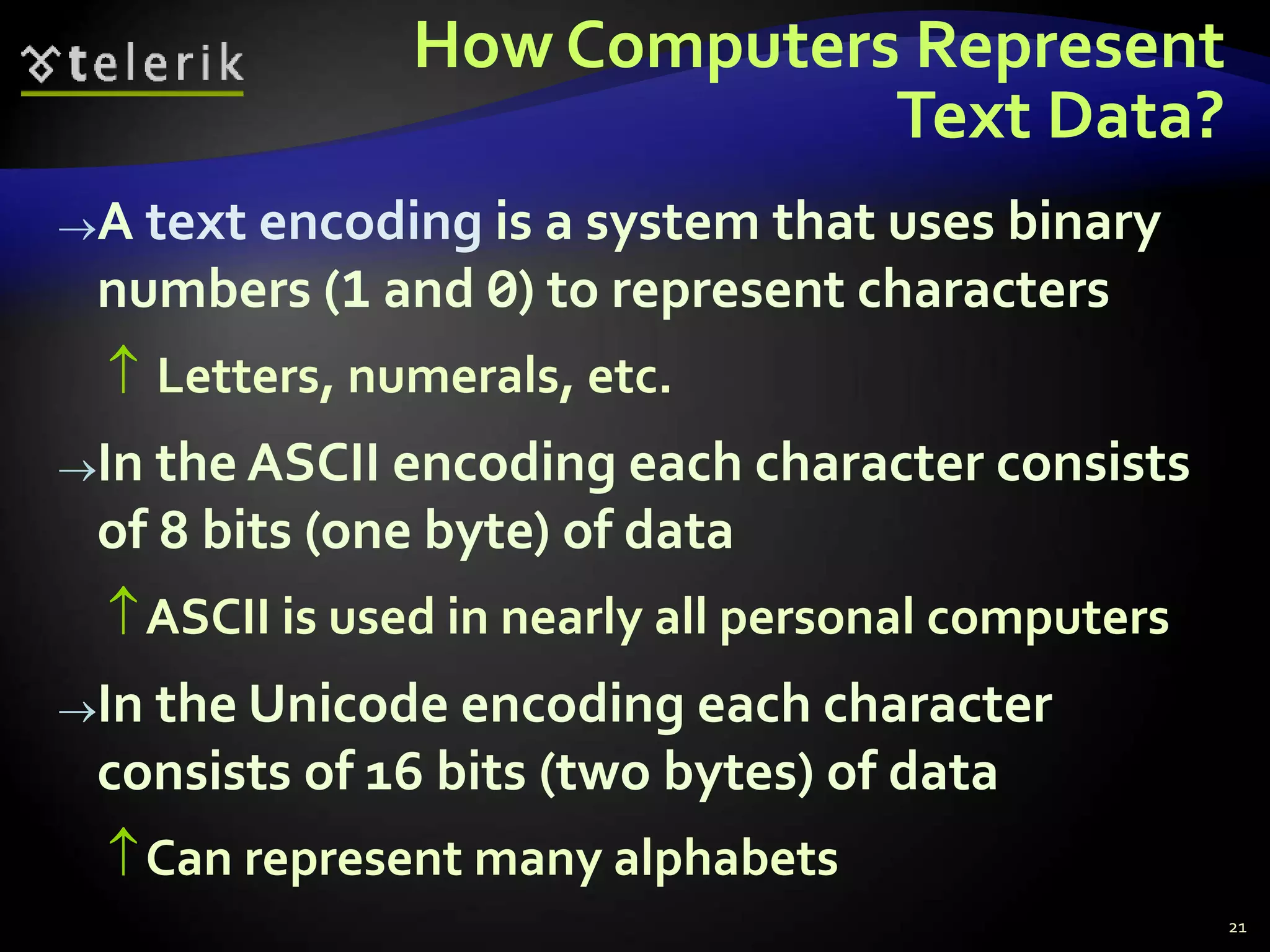 How Computers Represent
Text Data?
A text encoding is a system that uses binary
numbers (1 and 0) to represent characters
 Letters, numerals, etc.
In the ASCII encoding each character consists
of 8 bits (one byte) of data
ASCII is used in nearly all personal computers
In the Unicode encoding each character
consists of 16 bits (two bytes) of data
Can represent many alphabets
21
 