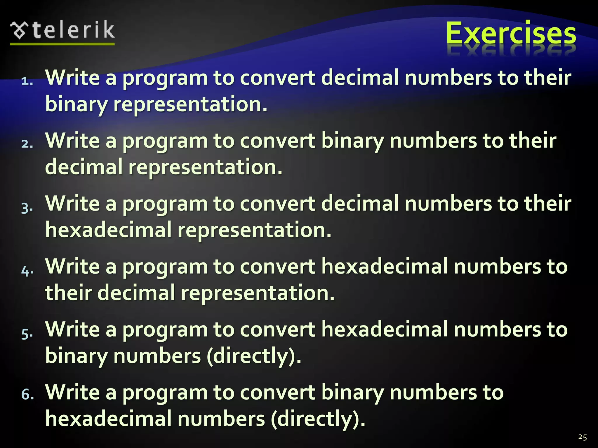 Exercises
1. Write a program to convert decimal numbers to their
binary representation.
2. Write a program to convert binary numbers to their
decimal representation.
3. Write a program to convert decimal numbers to their
hexadecimal representation.
4. Write a program to convert hexadecimal numbers to
their decimal representation.
5. Write a program to convert hexadecimal numbers to
binary numbers (directly).
6. Write a program to convert binary numbers to
hexadecimal numbers (directly).
25
 