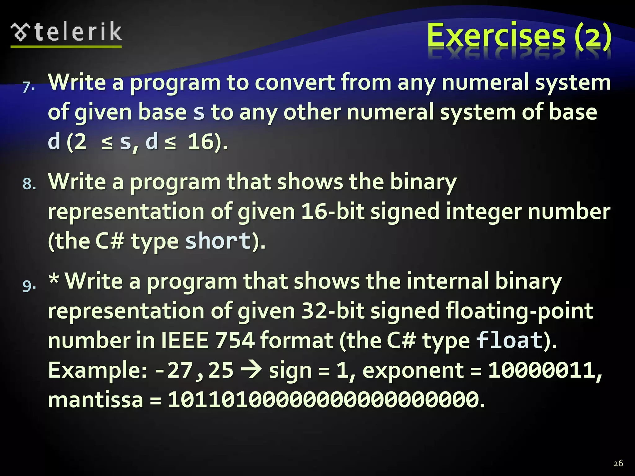 Exercises (2)
7. Write a program to convert from any numeral system
of given base s to any other numeral system of base
d (2 ≤ s, d ≤ 16).
8. Write a program that shows the binary
representation of given 16-bit signed integer number
(the C# type short).
9. * Write a program that shows the internal binary
representation of given 32-bit signed floating-point
number in IEEE 754 format (the C# type float).
Example: -27,25  sign = 1, exponent = 10000011,
mantissa = 10110100000000000000000.
26
 