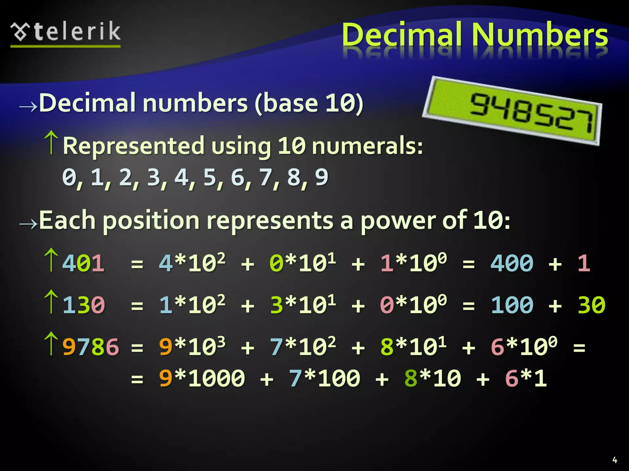 Decimal numbers (base 10)
Represented using 10 numerals:
0, 1, 2, 3, 4, 5, 6, 7, 8, 9
Each position represents a power of 10:
401 = 4*102 + 0*101 + 1*100 = 400 + 1
130 = 1*102 + 3*101 + 0*100 = 100 + 30
9786 = 9*103 + 7*102 + 8*101 + 6*100 =
= 9*1000 + 7*100 + 8*10 + 6*1
Decimal Numbers
4
 