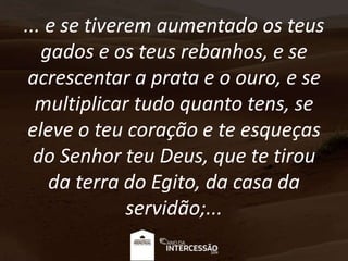 ... e se tiverem aumentado os teus
gados e os teus rebanhos, e se
acrescentar a prata e o ouro, e se
multiplicar tudo quanto tens, se
eleve o teu coração e te esqueças
do Senhor teu Deus, que te tirou
da terra do Egito, da casa da
servidão;...
 
