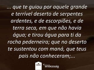 ... que te guiou por aquele grande
e terrível deserto de serpentes
ardentes, e de escorpiões, e de
terra seca, em que não havia
água; e tirou água para ti da
rocha pederneira; que no deserto
te sustentou com maná, que teus
pais não conheceram;...
 