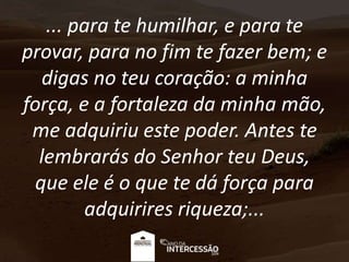 ... para te humilhar, e para te
provar, para no fim te fazer bem; e
digas no teu coração: a minha
força, e a fortaleza da minha mão,
me adquiriu este poder. Antes te
lembrarás do Senhor teu Deus,
que ele é o que te dá força para
adquirires riqueza;...
 