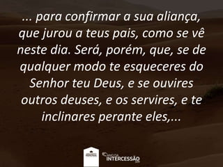 ... para confirmar a sua aliança,
que jurou a teus pais, como se vê
neste dia. Será, porém, que, se de
qualquer modo te esqueceres do
Senhor teu Deus, e se ouvires
outros deuses, e os servires, e te
inclinares perante eles,...
 
