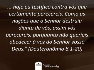 ... hoje eu testifico contra vós que
certamente perecereis. Como as
nações que o Senhor destruiu
diante de vós, assim vós
perecereis, porquanto não queríeis
obedecer à voz do Senhor vosso
Deus.” (Deuteronômio 8.1-20)
 