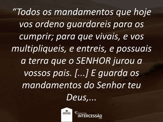 “Todos os mandamentos que hoje
vos ordeno guardareis para os
cumprir; para que vivais, e vos
multipliqueis, e entreis, e possuais
a terra que o SENHOR jurou a
vossos pais. [...] E guarda os
mandamentos do Senhor teu
Deus,...
 
