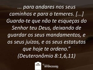 ... para andares nos seus
caminhos e para o temeres. [...]
Guarda-te que não te esqueças do
Senhor teu Deus, deixando de
guardar os seus mandamentos, e
os seus juízos, e os seus estatutos
que hoje te ordeno.”
(Deuteronômio 8:1,6,11)
 