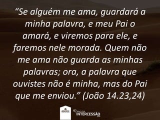 “Se alguém me ama, guardará a
minha palavra, e meu Pai o
amará, e viremos para ele, e
faremos nele morada. Quem não
me ama não guarda as minhas
palavras; ora, a palavra que
ouvistes não é minha, mas do Pai
que me enviou.” (João 14.23,24)
 