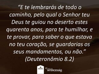 “E te lembrarás de todo o
caminho, pelo qual o Senhor teu
Deus te guiou no deserto estes
quarenta anos, para te humilhar, e
te provar, para saber o que estava
no teu coração, se guardarias os
seus mandamentos, ou não.”
(Deuteronômio 8.2)
 