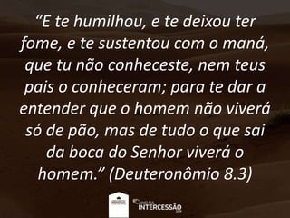 “E te humilhou, e te deixou ter
fome, e te sustentou com o maná,
que tu não conheceste, nem teus
pais o conheceram; para te dar a
entender que o homem não viverá
só de pão, mas de tudo o que sai
da boca do Senhor viverá o
homem.” (Deuteronômio 8.3)
 