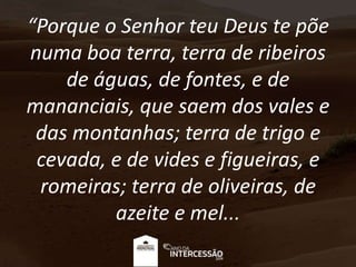 “Porque o Senhor teu Deus te põe
numa boa terra, terra de ribeiros
de águas, de fontes, e de
mananciais, que saem dos vales e
das montanhas; terra de trigo e
cevada, e de vides e figueiras, e
romeiras; terra de oliveiras, de
azeite e mel...
 