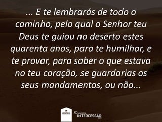 ... E te lembrarás de todo o
caminho, pelo qual o Senhor teu
Deus te guiou no deserto estes
quarenta anos, para te humilhar, e
te provar, para saber o que estava
no teu coração, se guardarias os
seus mandamentos, ou não...
 