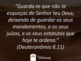 “Guarda-te que não te
esqueças do Senhor teu Deus,
deixando de guardar os seus
mandamentos, e os seus
juízos, e os seus estatutos que
hoje te ordeno.”
(Deuteronômio 8.11)
 