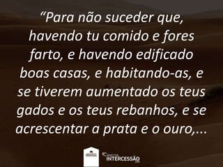 “Para não suceder que,
havendo tu comido e fores
farto, e havendo edificado
boas casas, e habitando-as, e
se tiverem aumentado os teus
gados e os teus rebanhos, e se
acrescentar a prata e o ouro,...
 