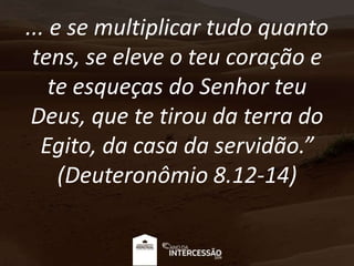 ... e se multiplicar tudo quanto
tens, se eleve o teu coração e
te esqueças do Senhor teu
Deus, que te tirou da terra do
Egito, da casa da servidão.”
(Deuteronômio 8.12-14)
 