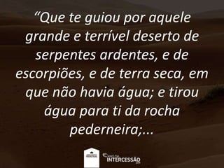 “Que te guiou por aquele
grande e terrível deserto de
serpentes ardentes, e de
escorpiões, e de terra seca, em
que não havia água; e tirou
água para ti da rocha
pederneira;...
 